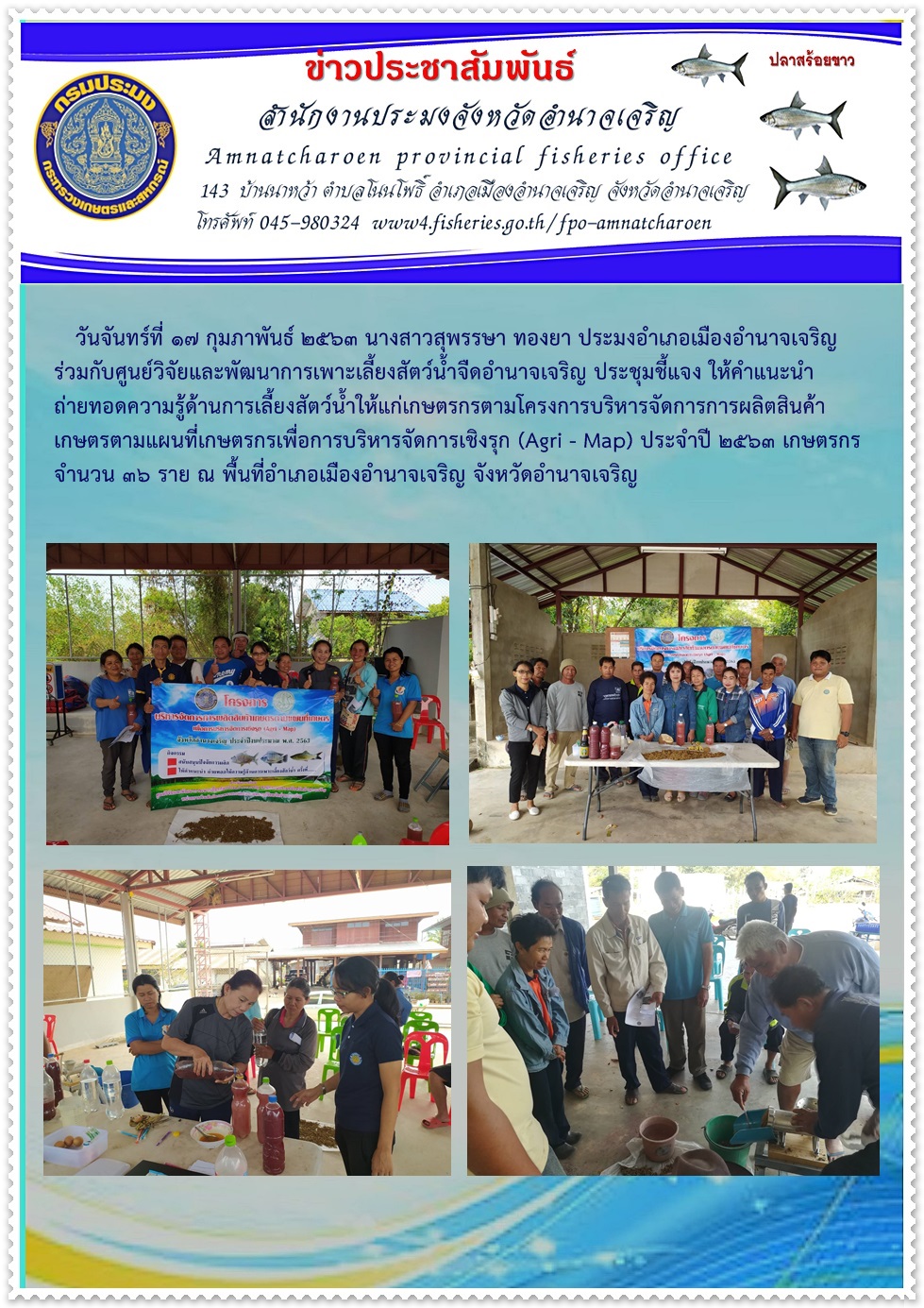 นางสาวสุพรรษา ทองยา ประมงอำเภอเมืองอำนาจเจริญ ร่วมกับศูนย์วิจัยและพัฒนาการเพาะเลี้ยงสัตว์น้ำจืดอำนาจเจริญ ประชุมชี้แจง ให้คำแนะนำ ถ่ายทอดความรู้ด้านการเลี้ยงสัตว์น้ำให้แก่เกษตรกรตามโครงการบริหารจัดการการผลิตสินค้าเกษตรตามแผนที่เกษตรกรเพื่อการบริหารจัดการเชิงรุก (Agri - Map) ประจำปี 2563  ณ พื้นที่อำเภอเมืองอำนาจเจริญ จังหวัดอำนาจเจริญ..คลิก
