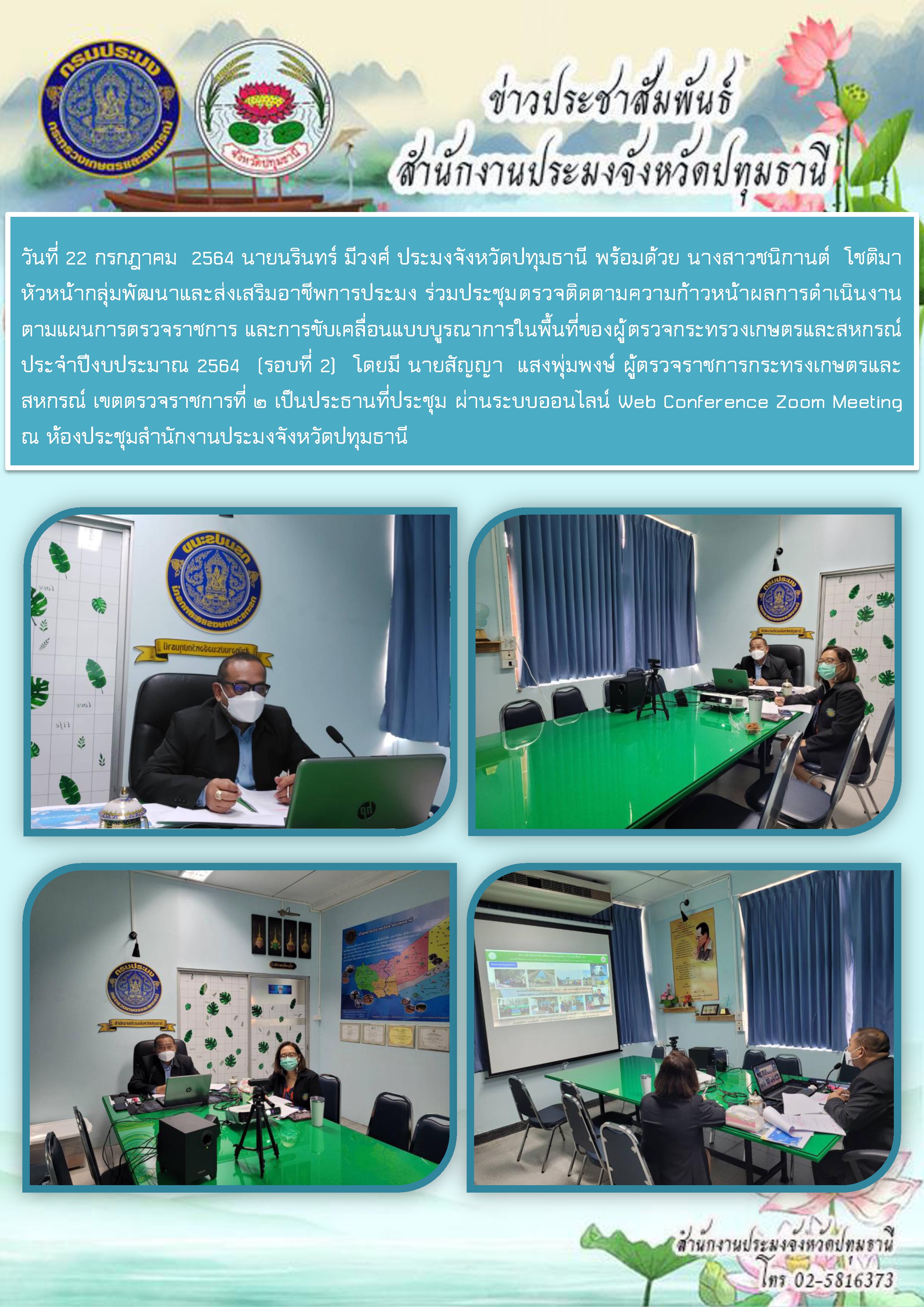 วันที่ 22 กรกฎาคม  2564 นายนรินทร์ มีวงศ์ ประมงจังหวัดปทุมธานี พร้อมด้วย นางสาวชนิกานต์  โชติมา หัวหน้ากลุ่มพัฒนาและส่งเสริมอาชีพการประมง ร่วมประชุมตรวจติดตามความก้าวหน้าผลการดำเนินงานตามแผนการตรวจราชการ และการขับเคลื่อนแบบบูรณาการในพื้นที่ของผู้ตรวจกระทรวงเกษตรและสหกรณ์ ประจำปีงบประมาณ 2564 (รอบที่ 2) โดยมี นายสัญญา  แสงพุ่มพงษ์ ผู้ตรวจราชการกระทรงเกษตรและสหกรณ์ เขตตรวจราชการที่ ๒ เป็นประธานที่ประชุม ผ่านระบบออนไลน์ Web Conference Zoom Meeting ณ ห้องประชุมสำนักงานประมงจังหวัดปทุมธานี..คลิก