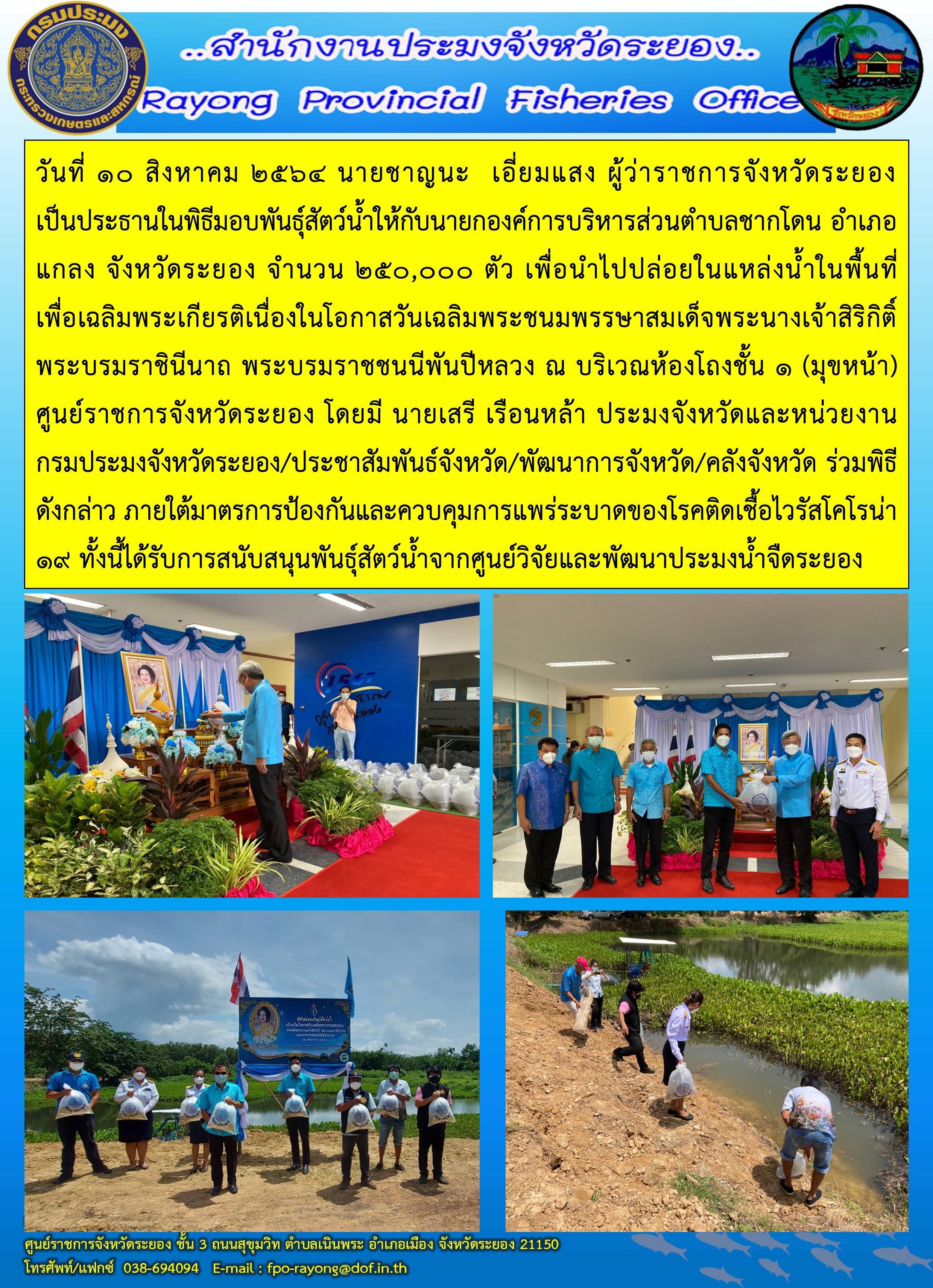 วันที่ 10 สิงหาคม 2564 นายชาญนะ  เอี่ยมแสง ผู้ว่าราชการจังหวัดระยอง เป็นประธานในพิธีมอบพันธุ์สัตว์น้ำให้กับผู้นำชุมชน จำนวน 250,000 ตัว เพื่อนำไปปล่อยในแหล่งน้ำในพื้นที่ เพื่อเฉลิมพระเกียรติเนื่องในโอกาสวันเฉลิมพระชนมพรรษาสมเด็จพระนางเจ้าสิริกิติ์ พระบรมราชินีนาถ พระบรมราชชนนีพันปีหลวง