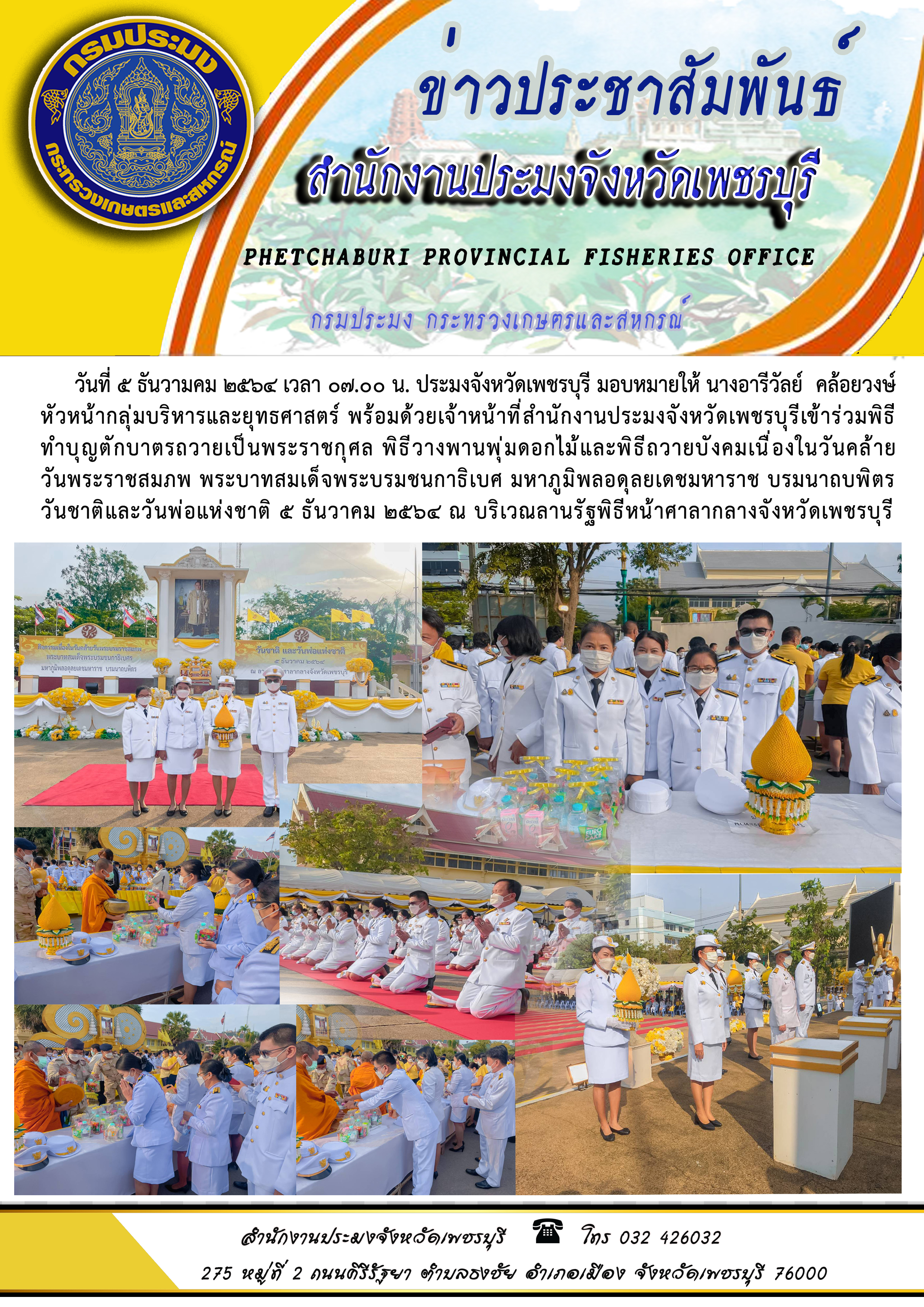 ประมงจังหวัดเพชรบุรี มอบหมายให้ นางอารีวัลย์  คล้อยวงษ์ หัวหน้ากลุ่มบริหารและยุทธศาสตร์ พร้อมด้วยเจ้าหน้าที่สำนักงานประมงจังหวัดเพชรบุรีเข้าร่วมพิธี ทำบุญตักบาตรถวายเป็นพระราชกุศล พิธีวางพานพุ่มดอกไม้และพิธีถวายบังคมเนื่องในวันคล้าย วันพระราชสมภพ พระบาทสมเด็จพระบรมชนกาธิเบศ มหาภูมิพลอดุลยเดชมหาราช บรมนาถบพิตร  วันชาติและวันพ่อแห่งชาติ ๕ ธันวาคม ๒๕๖๔