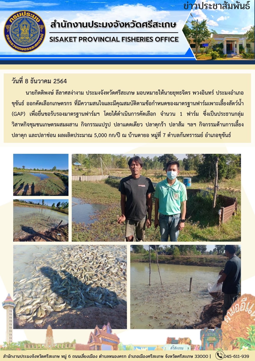 นายกิตติพงษ์ ลีลาศสง่างาม ประมงจังหวัดศรีสะเกษ มอบหมายให้นายยุทธจิตร พวงอินทร์ ประมงอำเภอขุขันธ์ ออกคัดเลือกเกษตรกร ที่มีความสนใจและมีคุณสมบัติตามข้อกำหนดของมาตรฐานฟาร์มเพาะเลี้ยงสัตว์น้ำ (GAP)..คลิก