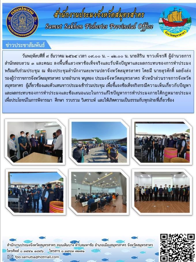 ลงพื้นที่แสดงหาข้อเท็จจริงและรับฟังปัญหาและผลกระทบของการทำการประมงพร้อมกับผู้ร่วมประชุม ณ ห้องประชุมสำนักงานสะพานปลาจังหวัดสมุทรสาคร โดยมี นายสุรศักดิ์ ผลยังส่ง รองผู้ว่าราชการจังหวัดสมุทรสาคร นายอำนาจ หนูทอง ประมงจังหวัดสมุทรสาคร หัวหน้าส่วนราชการจังหวัดสมุทรสาคร  ผู้เกี่ยวข้องและตัวแทนชาวประมงเข้าร่วมประชุม เพื่อชี้แจงข้อเท็จจริงกรณีความเห็นเกี่ยวกับปัญหาและผลกระทบของการทำการประมงและข้อเสนอแนะในการแก้ไขปัญหาการทำการประมงภายใต้กฏหมายประมง เพื่ือประโยชน์ในการพิจารณา ศึกษา รวบรวม วิเคราะห์ และให้เกิดความเป็นธรรมกับทุกฝ่ายมี่เกี่ยวข้อง ..คลิก