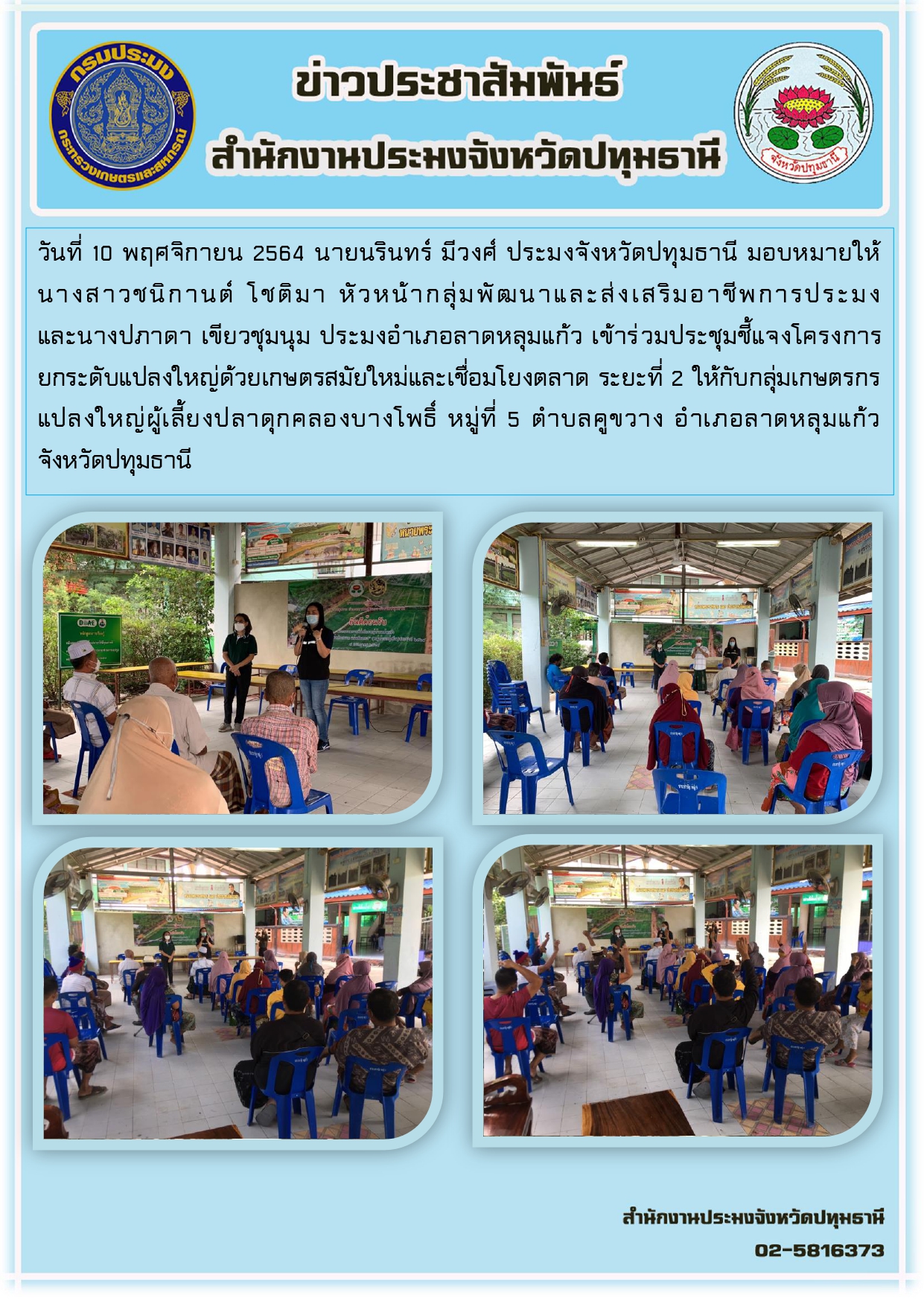 วันที่ 10 พฤศจิกายน 2564 นายนรินทร์ มีวงศ์ ประมงจังหวัดปทุมธานี มอบหมายให้ นางสาวชนิกานต์ โชติมา หัวหน้ากลุ่มพัฒนาและส่งเสริมอาชีพการประมง และนางปภาดา เขียวชุมนุม ประมงอาเภอลาดหลุมแก้ว เข้าร่วมประชุมชี้แจงโครงการ ยกระดับแปลงใหญ่ด้วยเกษตรสมัยใหม่และเชื่อมโยงตลาด ระยะที่ 2 ให้กับกลุ่มเกษตรกร แปลงใหญ่ผู้เลี้ยงปลาดุกคลองบางโพธิ์ หมู่ที่ 5 ตาบลคูขวาง อาเภอลาดหลุมแก้ว จังหวัดปทุมธานี