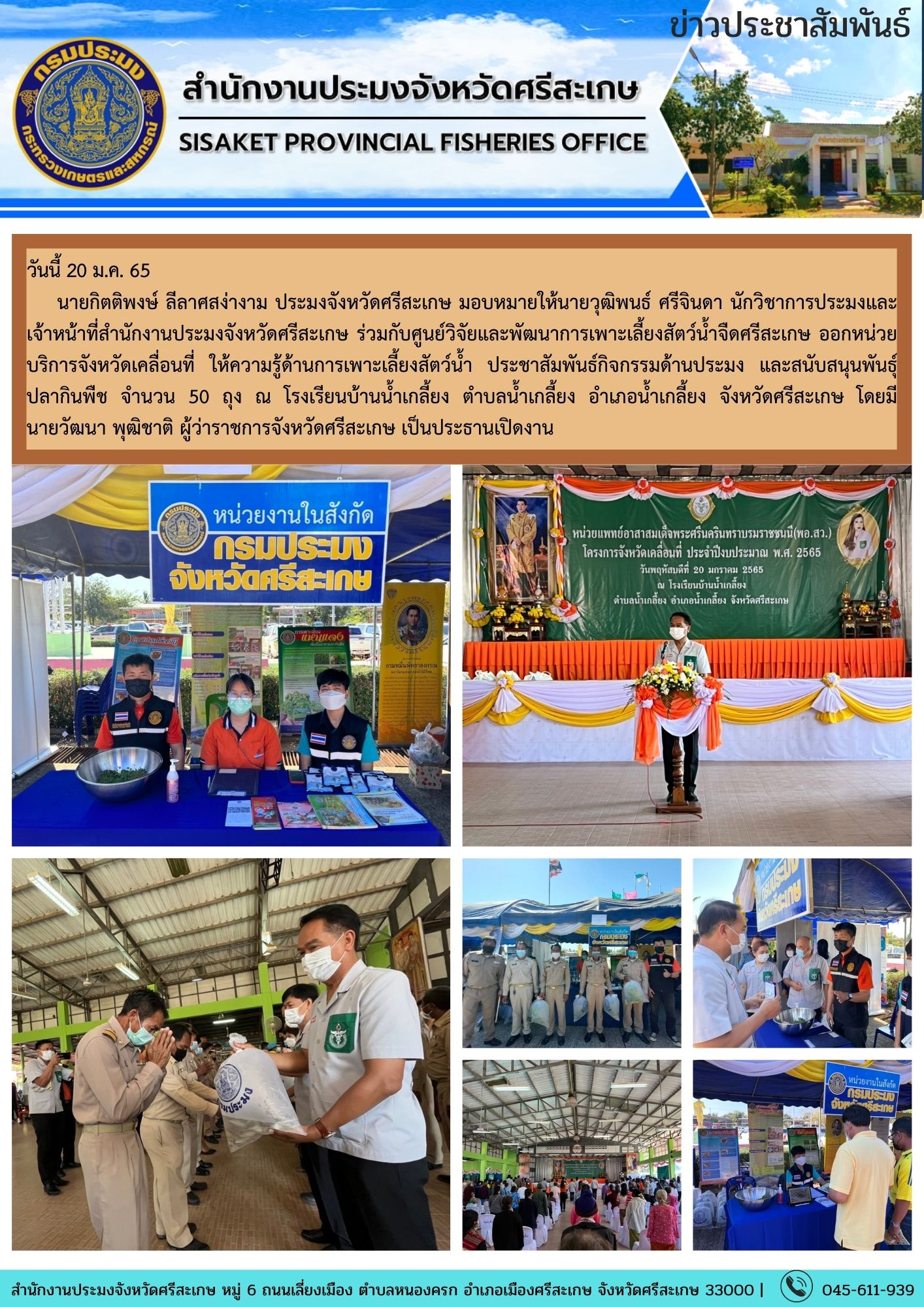 นายกิตติพงษ์ ลีลาศสง่างาม ประมงจังหวัดศรีสะเกษ มอบหมายให้นายวุฒิพนธ์ ศรีจินดา นักวิชาการประมงและ เจ้าหน้าที่สำนักงานประมงจังหวัดศรีสะเกษ ร่วมกับศูนย์วิจัยและพัฒนาการเพาะเลี้ยงสัตว์น้ำจืดศรีสะเกษ ออกหน่วยบริการจังหวัดเคลื่อนที่..คลิก
