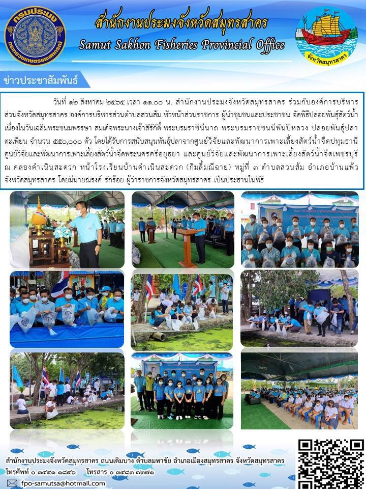 สำนักงานประมงจังหวัดสมุทรสาคร ร่วมกับองค์การบริหารส่วนจังหวัดสมุทรสาคร องค์การบริการส่วนตำบลสวนส้ม หัวหน้าส่วนราชการ ผู้นำชุมชน  จัดพิธีปล่อยพันธุ์สัตว์น้ำเนื่องในวันเฉลิมพระชนมพรรษา สมเด็จพระนางเจ้าสิริกิติ์ พระบรมราชินีนาถ พระบรมราชชนนีพันปีหลวง  ในวันที่ 12 สิงหาคม 2565 ณ หน้าโรงเรียนบ้านดำเนินสะดวก (กิมลี้มณีฉาย)..คลิก