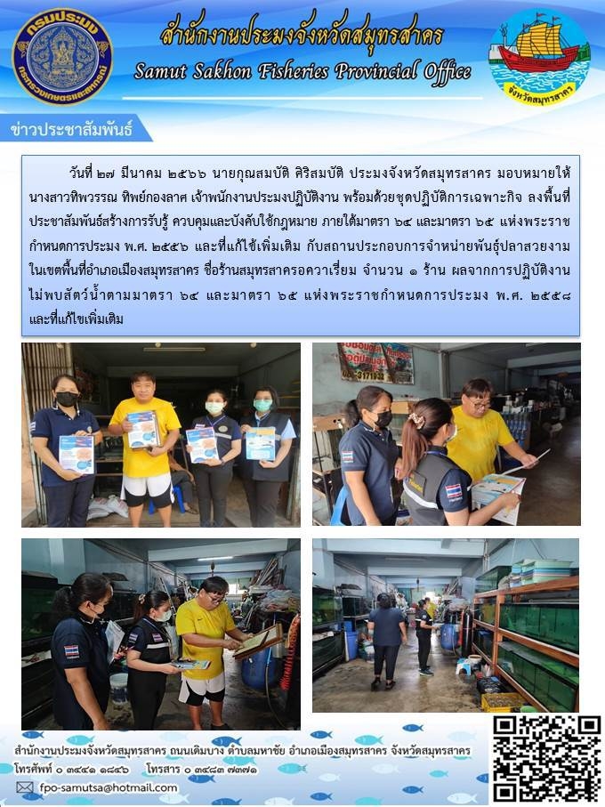 วันที่ 27 มีนาคม 2566 นายกุณสมบัติ ศิริสมบัติ ประมงจังหวัดสมุทรสาคร มอบหมายให้ นางทิพวรรณ ทิพยืกองลาศ เจ้าพนักงานประมงปฏิบัติงาน พร้อมด้วยชุดปฏิบัติการเฉพาะกิจลงพื้นที่ประชาสัมพันธ์สร้างการรับรู้ ควบคุมการใช้กฏหมาย ภายใต้มาตรา 64 และมาตรา 65 แห่งพระราชกำหนดการประมง พ.ศ.2556 และที่แก้ไขเพิ่มเติมกับสถานประกอบการจำหน่ายพันธุ์ปลาสวยงาม6..คลิก
