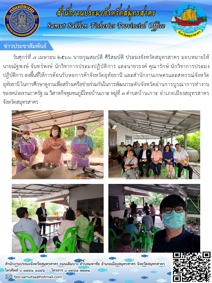 วันศุกรืที่ 7 เมษายน 2566 นายกุณสมบัติ  ศิริสมบัติ ประมงจังหวัดสมุทรสาคร มอบหมายให้นายณัฐพงษ์ จันทร์พงษ์  นักวิชาการประมงปฏิบัติการ และนายวรงค์ คุรารักษ์ นักวิชาการประมงปฏิบัติการ ลงพื้นที่ให้การต้อนรับหอการค้าจังหวัดอุทัยธานี และสำนักงานเกษตรและสหกรณ์จังหวัดอุทัยธานี ืในการศึกษาดูงานเพื่อสร้างเครือข่ายร่วมกันในการพัฒนานระดับจังหวัดผ่านการบูรณาการทำงานของหน่วยงานภาครัฐ..คลิก