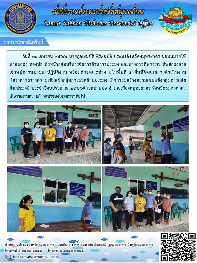 วันที่ 18 เมษายน 2566 นายกุณสมบัติ ศิริสมบัติ ประมงจังหวัดสมุทรสาคร มอบหมายให้นายฉลอง  ทองบ่อ หัวหน้ากลุ่มบริหารจัดการด้านการประมง และนางสาวทิพวรรณ ทิพย์กองลาศ เจ้าพนักงานประมงปฏิบัติงาน พร้อมด้วยคณะทำงานในพื้นที่ ลงพื้นที่ติดตามการดำเนินงานโครงการสร้างความเข้มแข็งกลุ่มการผลิตด้านการประมง (กิจกรรมสร้างความเข้มแข็งกลุ่มการผลิตด้านการประมง) ประจำปี 2566..คลิก