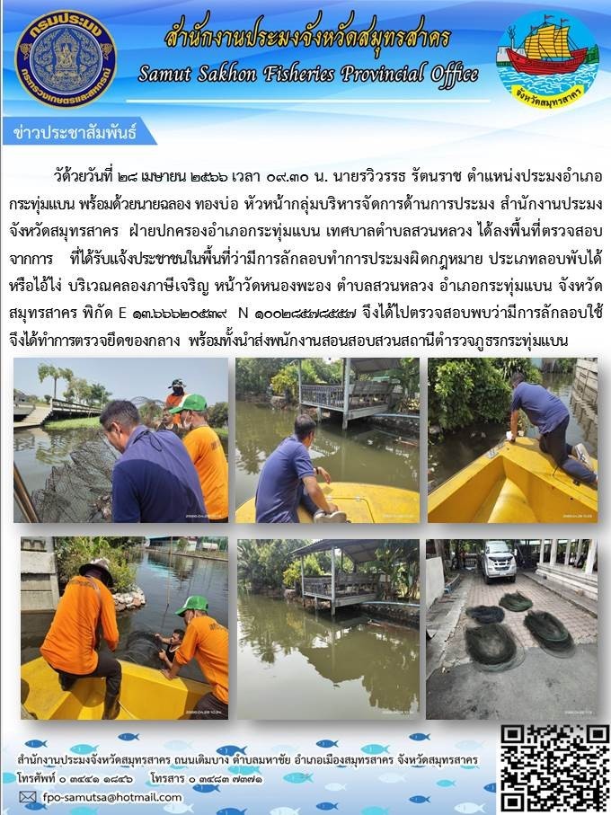 วันที่ 28 เมษายน 2566 เวลา 09.30 น. นายรวิวรรธ รัตนราช ตำแหน่งประมงอำเภอกระทุ่มแบน พร้อมด้วยนายฉลอง ทองบ่อ หัวหน้ากลุ่มบริหารจัดการด้านการประมง สำนักงานประมงจังหวัดสมุทรสาคร ฝ่ายปกครองอำเภอกระทุ่มแบน เทศบาลตำบลสวนหลวง ได้ลงพื้นที่ตรวจสอบจากการที่ได้รับแจ้งประชาชนในพื้นที่ว่ามีการลักลอบทำการประมงผิดกฏหมาย ประเภทลอบพับได้ หรือไอ้โง่..คลิก