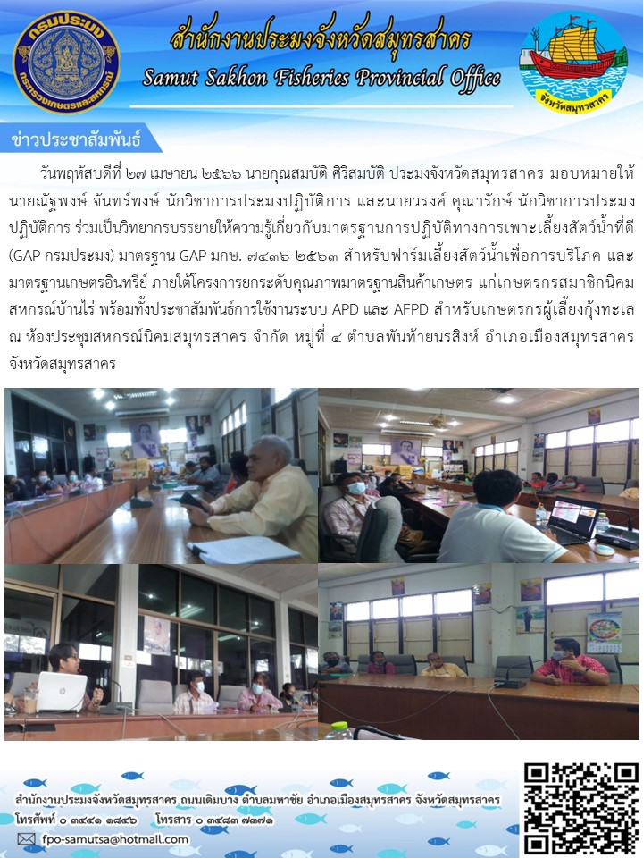 วันที่ 27 เมษายน 2566  นายกุรสมบัติ  ศิริสมบัติ  ประมงจังหวัดสมุทรสาคร มอบหมายให้ นายณัฐพงษ์  จันทร์พงษ์  นักวิชาการประมงปฏิบัติการ  และนายวรงค์  คุณารักษ์ นักวิชาการประมงปฏิบัติการ ร่วมเป็นวิทยากรบรรยายให้ความรู้เกี่ยวกับมาตรฐานการปฏิบัติทางการเพาะเลี้ยงสัตว์น้ำที่ GAP กรมประมง  มาตรฐาน GAP มกษ. 7436-2563..คลิก