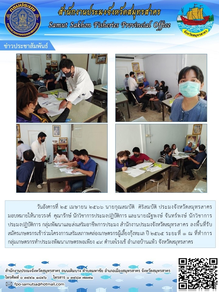 วันอังคารที่ 25 เมษายน 2566 นายกุณสมบัติ ศิริสมบัติ  ประมงจังหวัดสมุทรสาคร มอบหมายให้นายวรงค์  คุณารักษ์  นักวิชาการประมงปฏิบัติการ และนายนัฐพงษ์   จันทร์พงษ์ นักวิชาการประมงปฏิบัติการ  กลุ่มพัฒนาและส่งเสริมอาชีพการประมง  สำนักงานประมงจังหวัดสมุทรสาคร  ลงพื้นที่รับสมัครเกษตรกรเข้าร่วมโครงการเสริมสภาพคล่องเกษตรกรผู้เพาะเลี้ยงกุ้งทะเล ปี 2565 ระยะที่ 1..คลิก