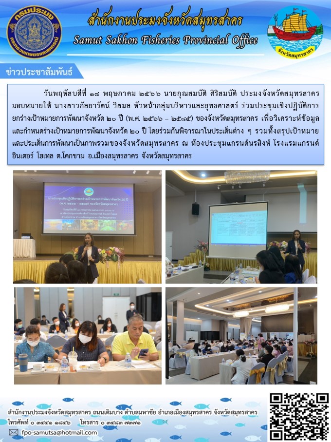 วันที่ 18 พฤษภาคม 2566 นายกุณสมบัติ ศิริสมบัติ  ประมงจังหวัดสมุทรสาคร  มอบหมายให้ นางสาวกัลยารัตน์  วิสมล  หัวหน้ากลุ่มบรหารและยุทธศาสตร์  ร่วมประชุมเชิงปฏิบัติการยกร่างเป้าหมายการพัฒนาจังหวัด 20 ปี (พ.ศ. 2566 - 2585) ของจังหวัดสมุทรสาคร..คลิก