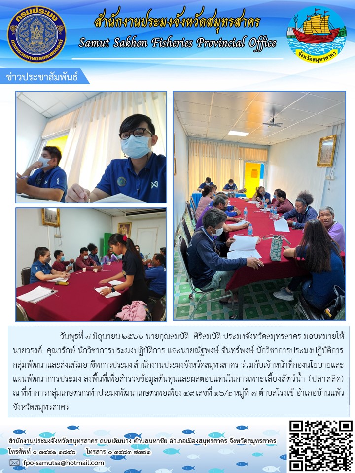 วันพุธที่ 7 มิถุนายน 2566 นายกุณสมบัติ  ศิริสมบัติ ประมงจังหวัดสมุทรสาคร  มอบหมายให้นายวรงค์  คุณารักษ์  นักวิชาการประมงปฏิบัติการ และนายณัฐพงษ์  จันทร์พงษ์  นักวิชาการประมงปฏิบัติการ กลุ่มพัฒนาและส่งเสริมอาชีพการประมง สำนักงานประมงจังหวัดสมุทรสาคร ร่วมกับเจ้าหน้าที่กองนโยบายและแผนพัมนาการประมง ลงพื้นที่ เพื่อสำรวจข้อมูลต้นทุนและผลตอบแทนในการเพาะเลี้ยงสัตว์น้ำ (ปลาสลิด) ณ ที่ทำการกลุ่มเกษตรกรทำการประมงพัมนาเศรษฐกิจพอเพียง 49 เลขที่ 16/2 หมู่ืั้ 7 ตำบลโรงเข้ อำเภอบ้านแพ้ว  จังหวัดสมุทรสาคร