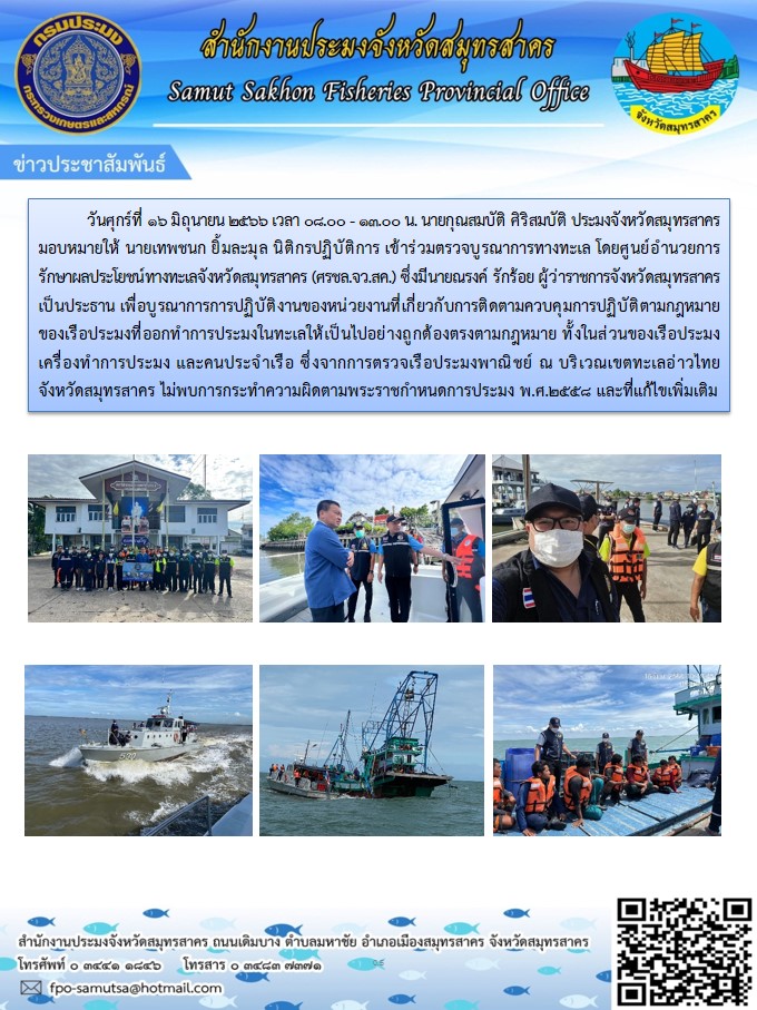 วันที่ 16 มิถุนายน 2566 เวลา 08.00 - 13.00 น.  นายกุณสมบัติ  ศิริสมบัติ ประมงจังหวัดสมุทรสาคร มอบหมายให้ นายเทพชนก  ยิ้มละมุล  นิติกรปฏิบัติการ  เข้าร่วมตรวจบูรณาการทางทะเล  โดยศูนย์อำนวยการรักษาผลประโยชน์ทางทะเลจังหวัดสมุทรสาคร  (ศรชล.จว.สค.)   ซึ่่งมีนายณรงค์  รักร้อย  ผู้ว่าราชการจังหวัดสมุทรสาคร  เป็นประธาน เพื่อบูรณาการการปฏิบัติงานของหน่วยงานที่เกี่ยวกับการติดตามควบคุมการปฏิบัติตามกฏหมายของเรือประมงที่ออกทำการประมงในทะเลให้เป็นไปอย่างถูกต้องตรงตามกฏหมาย