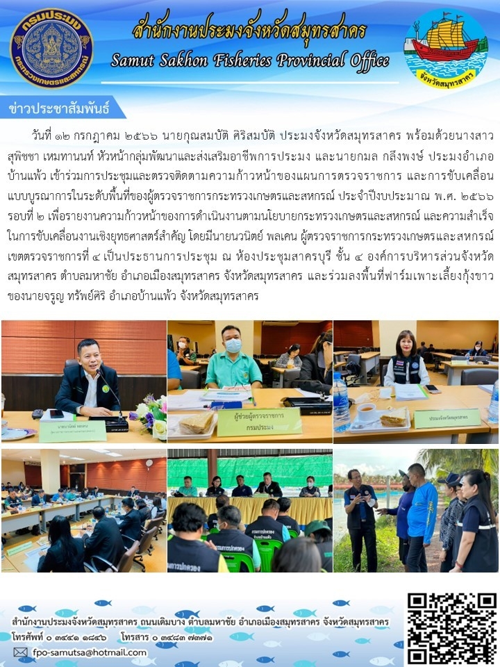 วันที่ ๑๒ กรกฎาคม ๒๕๖๖ นายกุณสมบัติ  ศิริสมบัติ  ประมงจังหวัดสมุทรสาคร พร้อมด้วย นางสาวสุพิชชา เหมทานนท์  หัวหน้ากลุ่มพัฒนาและส่งเสริมอาชีพการประมง  และนายกมล  กลึงพงษ์  ประมงอำเภอบ้านแพ้ว  เข้าร่วมประชุมและตรวจติดตามความก้าวหน้าของแผนการตรวจราชการ และขับเคลื่อนแบบบรูณาการในระดับพื้นที่ของผู้ตรวจราชการกระทรวงเกษตรและสหกรณ์ ประจำปีงบประมาณ พ.ศ. ๒๕๖๖ ชุดปฏิบัติงานเฉพาะกิจ ลงพื้นที่ประชาสัมพันธ์สร้างการรับรู้