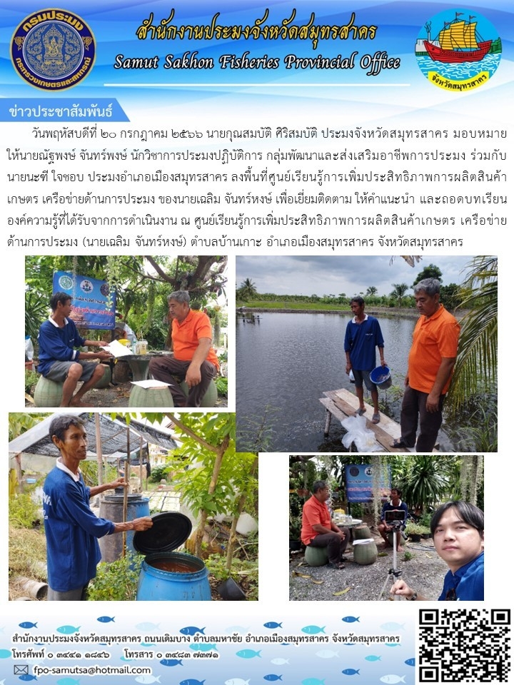 วันพฤหัสบดีที่ 20 กรกฎาคม 2566 นายกุณสมบัติ  ศิริสมบัติ  ประมงจังหวัดสมุทรสาคร มอบหมายให้นายณัฐพงษ์  จันทร์พงษ์   นักวิชาการประมงปฏิบัติการ กลุ่มพัฒนาและส่งเสริมอาชีพการประมง  ร่วมกับ นายนะฑี  ใจชอบ  ประมงอำเภอเมืองสมุทรสาคร  ลงพื้นที่ศูนย์เรียนรู้การเพิ่มประสิทธิภาพการผลิตสินค้าเกษตร เครือข่ายด้านการประมง ของนายเฉลิม จันทร์หงษ์  เพื่อเยี่ยมติดตาม..คลิก