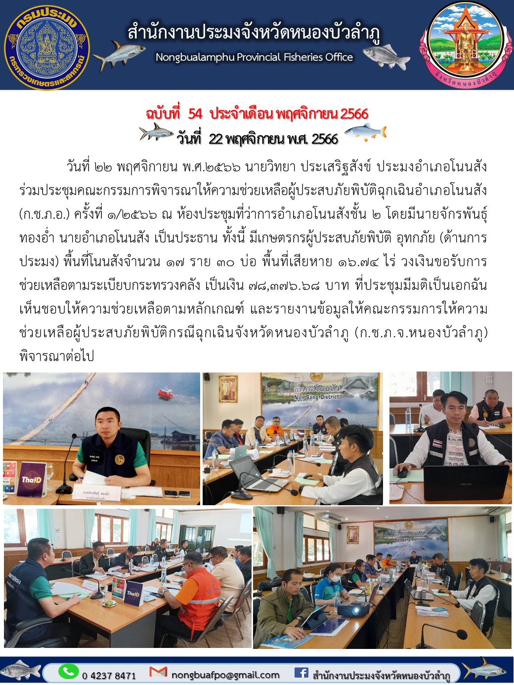 วันที่ 22 พฤศจิกายน พ.ศ.2566  นายวิทยา ประเสริฐสังข์ ประมงอำเภอโนนสัง ร่วมประชุมคณะกรรมการพิจารณาให้ความช่วยเหลือผู้ประสบภัยพิบัติฉุกเฉินอำเภอโนนสัง (ก.ช.ภ.อ.) ครั้งที่ 1/2566 ณ ห้องประชุมที่ว่าการอำเภอโนนสังชั้น 2  โดยมีนายจักรพันธุ์ ทองอ่ำ นายอำเภอโนนสัง เป็นประธาน     ทั้งนี้ มีเกษตรกรผู้ประสบภัยพิบัติ อุทกภัย (ด้านการประมง) พื้นที่โนนสังจำนวน 17 ราย 30 บ่อ พื้นที่เสียหาย 16.74 ไร่ วงเงินขอรับการช่วยเหลือตามระเบียบกระทรวงคลัง เป็นเงิน 78,376.68 บาท ที่ประชุมมีมติเป็นเอกฉันเห็นชอบให้ความช่วยเหลือตามหลักเกณฑ์ และรายงานข้อมูลให้คณะกรรมการให้ความช่วยเหลือผู้ประสบภัยพิบัติกรณีฉุกเฉินจังหวัดหนองบัวลำภู (ก.ช.ภ.จ.หนองบัวลำภู) พิจารณาต่อไป..คลิก