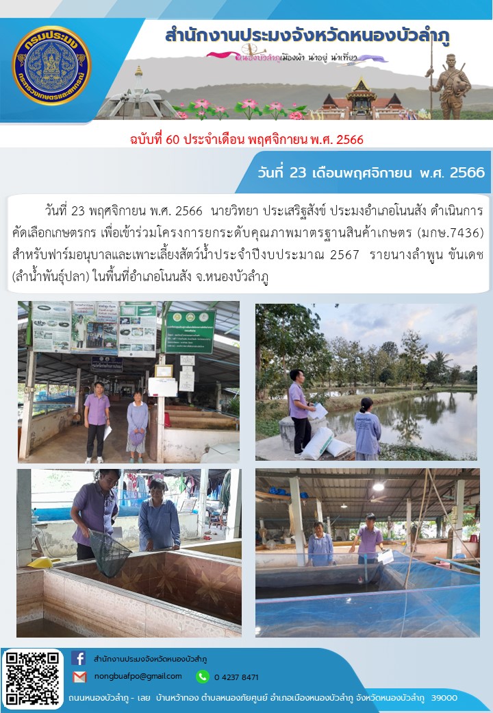 วันที่ 23 พฤศจิกายน พ.ศ. 2566  นายวิทยา ประเสริฐสังข์ ประมงอำเภอโนนสัง ดำเนินการคัดเลือกเกษตรกร เพื่อเข้าร่วมโครงการยกระดับคุณภาพมาตรฐานสินค้าเกษตร (มกษ.7436)                   สำหรับฟาร์มอนุบาลและเพาะเลี้ยงสัตว์น้ำประจำปีงบประมาณ 2567  รายนางลำพูน ขันเดช  (ลำน้ำพันธุ์ปลา) ในพื้นที่อำเภอโนนสัง จ.หนองบัวลำภู..คลิก