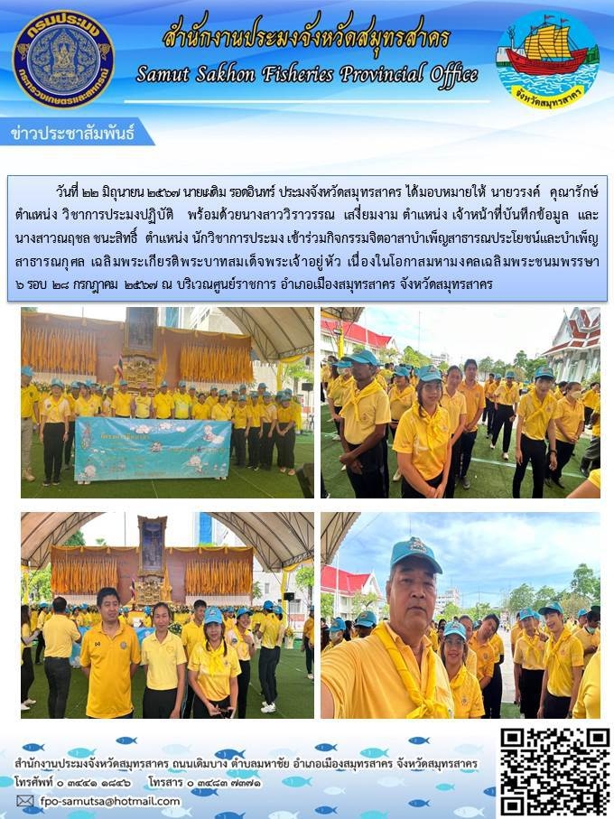 วันที่ 22 มิถุนายน 2567 นายเผดิม รอดอินทร์ ประมงจังหวัดสมุทรสาคร ได้มอบหมายให้ นายวรงค์  คุณารักษ์  ตำแหน่ง วิชาการประมงปฏิบัติ   พร้อมด้วยนางสาววิราวรรณ  เสงี่ยมงาม ตำแหน่ง เจ้าหน้าที่บันทึกข้อมูล  และนางสาวณฤชล ชนะสิทธิ์  ตำแหน่ง นักวิชาการประมง เข้าร่วมกิจกรรมจิตอาสาบำเพ็ญสาธารณประโยชน์และบำเพ็ญสาธารณกุศล เฉลิมพระเกียรติพระบาทสมเด็จพระเจ้าอยู่หัว เนื่องในโอกาสมหามงคลเฉลิมพระชนมพรรษา 6 รอบ 28 กรกฎาคม 2567 ณ บริเวณศูนย์ราชการ อำเภอเมืองสมุทรสาคร จังหวัดสมุทรสาคร