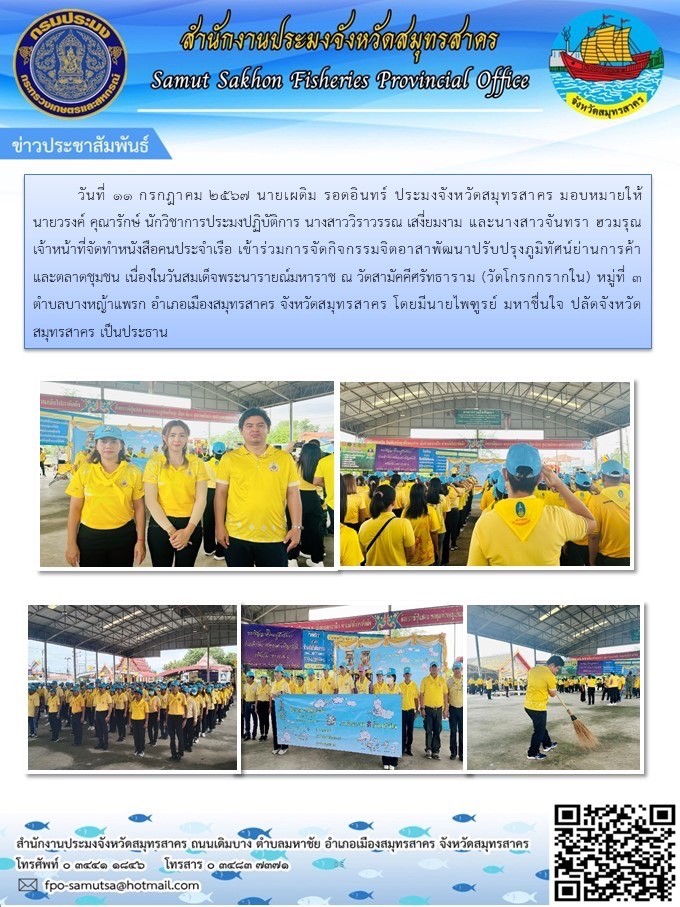 วันที่ 11 กรกฎาคม  2567 นายเผดิม รอดอินทร์ ประมงจังหวัดสมุทรสาคร ได้มอบหมายให้ นายวรงค์  คุณารักษ์  ตำแหน่ง วิชาการประมงปฏิบัติ   พร้อมด้วยนางสาววิราวรรณ  เสงี่ยมงาม ตำแหน่ง เจ้าหน้าที่บันทึกข้อมูล  และนางสาวจันทรา ฮวมรุณ เจ้าหน้าที่จัดทำหนังสือคนประจำเรือ เข้าร่วมกิจกรรมจิตอาสาพัฒนาปรับภูมิทัศน์ย่านการค้าและตลาดชุมชน เนื่องในวันสมเด็จพระนารายณ์มหาราช ณ วัดสามัคคีศรัทธาราม (วัดโกรกกรากใน)..คลิก
