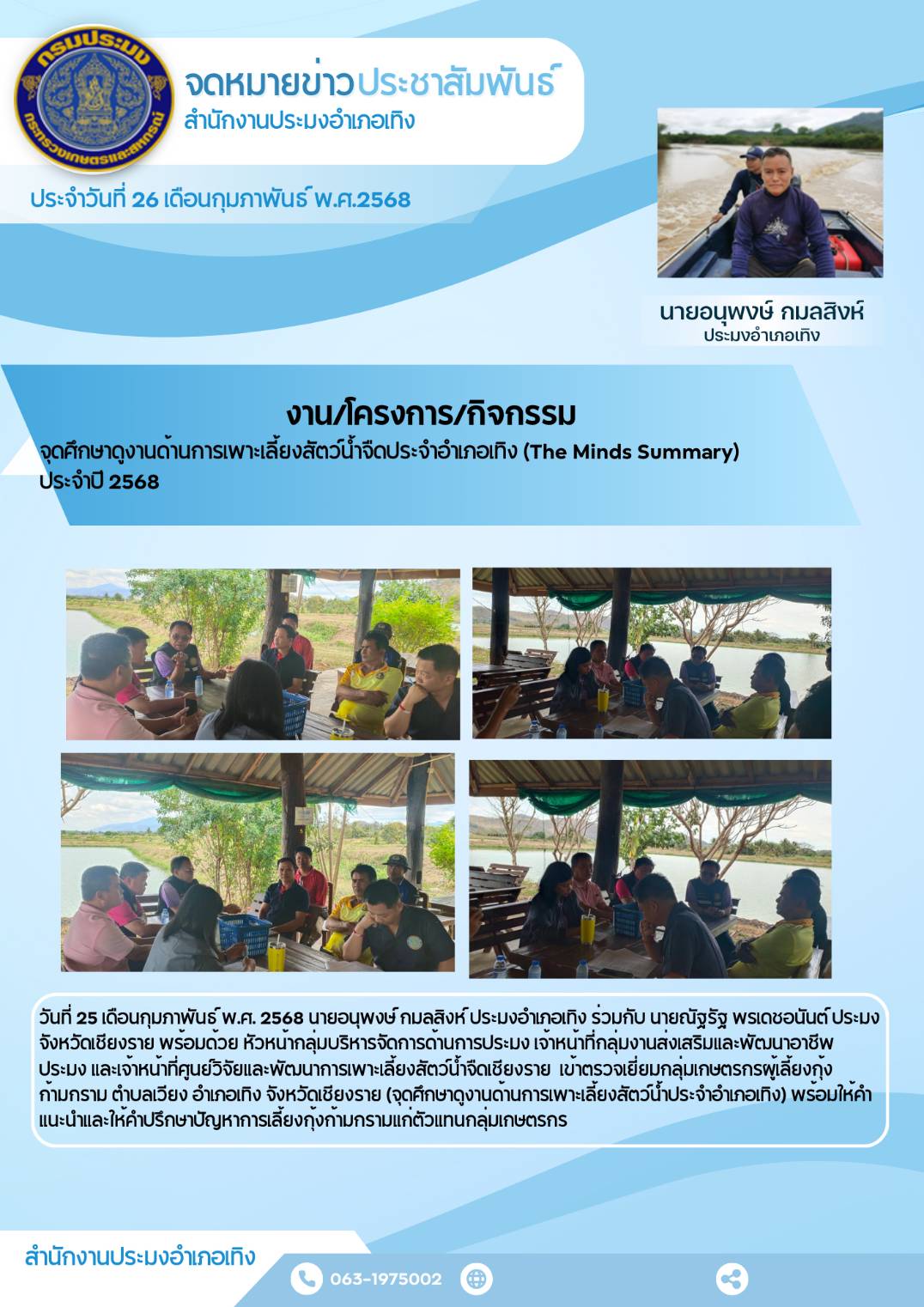 นายอนุพงษ์ กมลสิงห์ ประมงอำเภอเทิง ร่วมกับ นายณัฐรัฐ พรเดชอนันต์ ประมงจังหวัดเชียงราย พร้อมด้วยเจ้าหน้าที่จากสำนักงานประมงจังหวัดเชียงราย และเจ้าหน้าที่จากศูนย์วิจัยและพัฒนาการเพาะเลี้ยงสัตว์น้ำจืดเชียงราย เข้าตรวจเยี่ยมกลุ่มเกษตรกรผู้เลี้ยงกุ้งก้ามกราม ตำบลเวียง อำเภอเทิง จังหวัดเชียงราย..คลิก