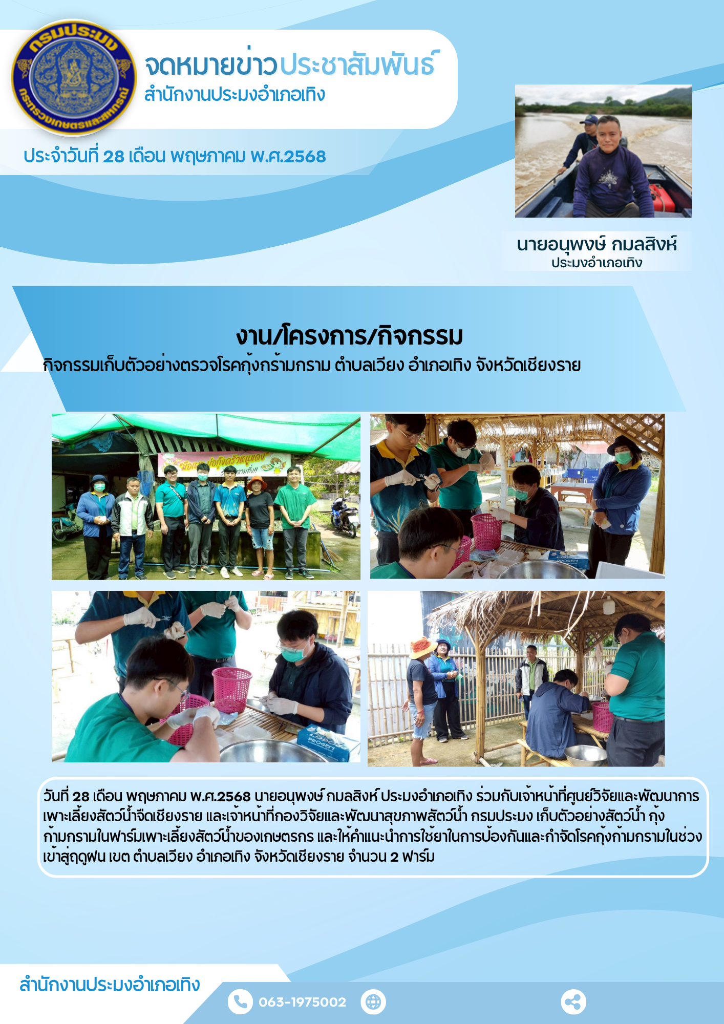 นายอนุพงษ์ กมลสิงห์ ประมงอำเภอเทิง รวมกับเจ้าหน้าที่ศูนย์วิจัยและพัฒนาการเพาะเลี้ยงสัตว์น้ำจืดเชียงราย และเจ้าหน้าที่กองวิจัยและพัฒนาสุขภาพสัตว์น้ำ กรมประมง เก็บตัวอย่างสัตว์น้ำ กุ้งก้ามกรามในฟาร์มเพาะเลี้ยงสัตว์น้ำของเกษตรกร และให้คำแนะนำการใช้ยาในการป้องกันและกำจัดโรคกุ้งก้ามกรามในช่วงเข้าสู่ฤดูฝน พื้นที่ตำบลเวียง อำเภอเทิง จังหวัดเชียงราย จำนวน 2 ฟาร์ม..คลิก