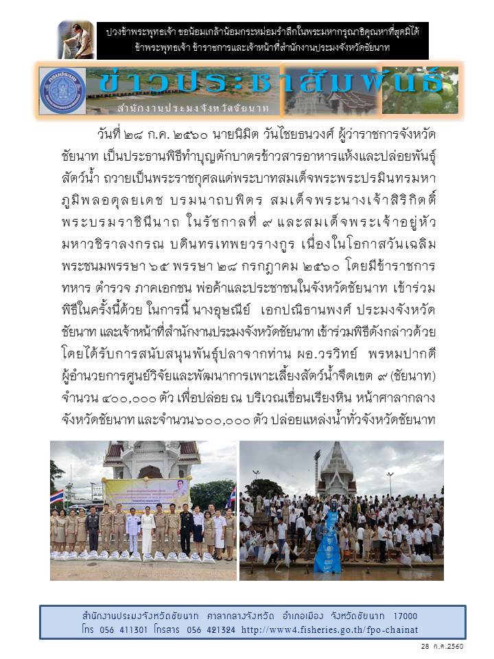วันที่ 28 กรกฎาคม 2560 นายนิมิต วันไชยธนวงศ์ ผู้ว่าราชการจังหวัดชัยนาท เป็นประธานพิธีทำบุญตักบาตรข้าวสารอาหารแห้งและปล่อยพันธุ์สัตว์น้ำ ถวายเป็นพระราชกุศลแด่พระบาทสมเด็จพระพระปรมินทรมหาภูมิพลอดุลยเดช บรมนาถบพิตร สมเด็จพระนางเจ้าสิริกิตติ์ พระบรมราชินีนาถ ในรัชกาลที่ 9 และสมเด็จพระเจ้าอยู่หัวมหาวชิราลงกรณ บดินทรเทพยวรางกูร เนื่องในโอกาสวันเฉลิม  พระชนมพรรษา 65 พรรษา 28 กรกฎาคม 2560..คลิก