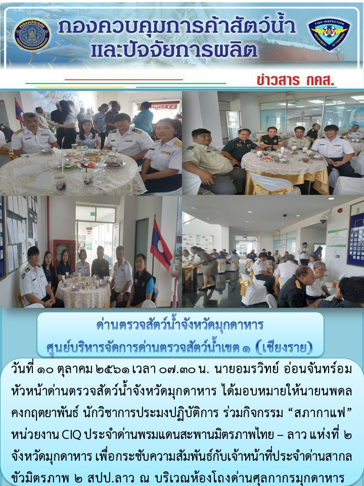 วันที่ 10 ตุลาคม 2561 เวลา 07.30 น. นายอมรวิทย์ อ่อนจันทร์อม หัวหน้าด่านตรวจสัตว์น้ำจังหวัดมุกดาหาร ได้มอบหมายให้นายนพดล คงกฤตยาพันธ์ นักวิชาการประมงปฏิบัติการ ร่วมกิจกรรม “สภากาแฟ” หน่วยงาน CIQ ประจำด่านพรมแดนสะพานมิตรภาพไทย – ลาว แห่งที่ 2 จังหวัดมุกดาหาร เพื่อกระชับความสัมพันธ์กับเจ้าหน้าที่ประจำด่านสากลขัวมิตรภาพ 2 สปป.ลาว ณ บริเวณห้องโถงด่านศุลกากรมุกดาหาร..คลิก