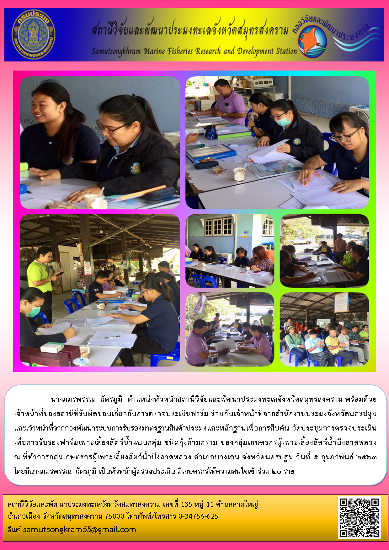 นางภมรพรรณ  ฉัตรภูมิ  ตำแหน่งหัวหน้าสถานีวิจัยและพัฒนาประมงทะเลจังหวัดสมุทรสงคราม พร้อมด้วยเจ้าหน้าที่ของสถานี ร่วมกับเจ้าหน้าที่จากสำนักงานประมงจังหวัดนครปฐม และเจ้าหน้าที่จากกองพัฒนาระบบการรับรองมาตรฐานสินค้าประมงและหลักฐานเพื่อการสืบค้น จัดประชุมการตรวจประเมิน เพื่อการรับรองฟาร์มเพาะเลี้ยงสัตว์น้ำแบบกลุ่ม ชนิดกุ้งก้ามกราม ของกลุ่มเกษตรกรผู้เพาะเลี้ยงสัตว์น้ำบึงลาดหลวง..คลิก