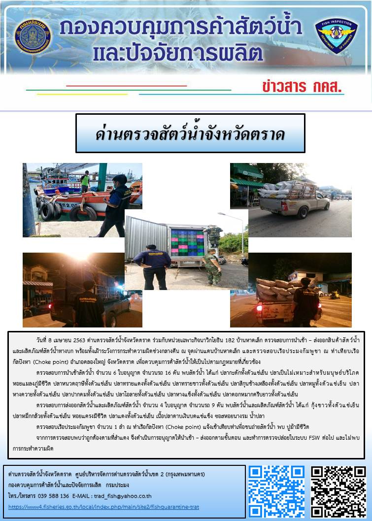 วันที่ 8 เมษายน 2563 ด่านตรวจสัตว์น้ำจังหวัดตราด ร่วมกับหน่วยเฉพาะกิจนาวิกโยธิน 182 บ้านหาดเล็ก ตรวจสอบการนำเข้า – ส่งออกสินค้าสัตว์น้ำและผลิตภัณฑ์สัตว์น้ำทางบก พร้อมทั้งเฝ้าระวังการกระทำความผิดช่วงกลางคืน ณ จุดผ่านแดนบ้านหาดเล็ก และตรวจสอบเรือประมงกัมพูชา ณ ท่าเทียบเรือกัลปังหา (Choke point) อำเภอคลองใหญ่ จังหวัดตราด เพื่อควบคุมการค้าสัตว์น้ำให้เป็นไปตามกฎหมายที่เกี่ยวข้อง..คลิก