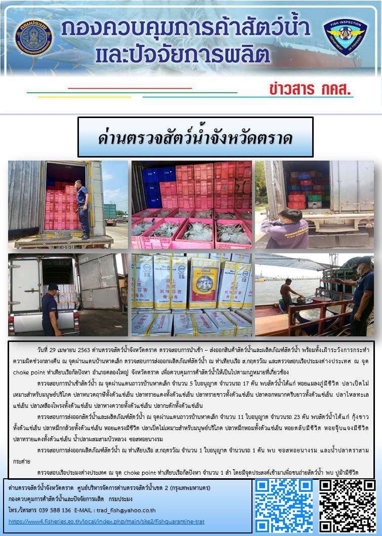 วันที่ 29 เมษายน 2563 ด่านตรวจสัตว์น้ำจังหวัดตราด ตรวจสอบการนำเข้า – ส่งออกสินค้าสัตว์น้ำและผลิตภัณฑ์สัตว์น้ำ พร้อมทั้งเฝ้าระวังการกระทำความผิดช่วงกลางคืน ณ จุดผ่านแดนบ้านหาดเล็ก ตรวจสอบการส่งออกผลิตภัณฑ์สัตว์น้ำ ณ ท่าเทียบเรือ ส.กฤตรวัณ และตรวจสอบเรือประมงต่างประเทศ ณ จุด choke point ท่าเทียบเรือกัลปังหา อำเภอคลองใหญ่ จังหวัดตราด เพื่อควบคุมการค้าสัตว์น้ำให้เป็นไปตามกฎหมายที่เกี่ยวข้อง..คลิก