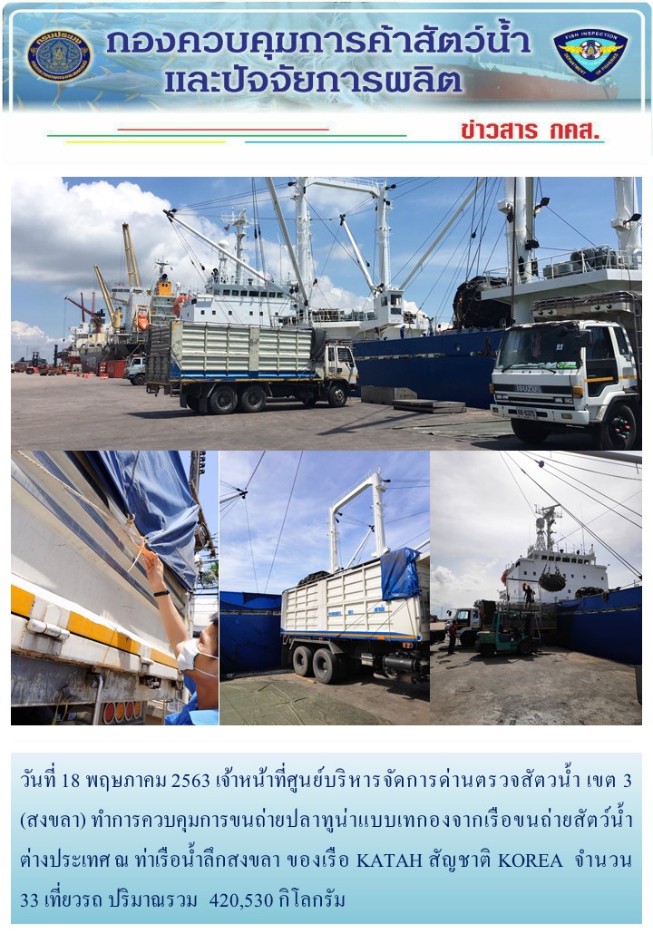 วันที่ 18 พฤษภาคม 2563 เจ้าหน้าที่ศูนย์บริหารจัดการด่านตรวจสัตวน้ำ เขต 3 (สงขลา) ทำการควบคุมการขนถ่ายปลาทูน่าแบบเทกองจากเรือขนถ่ายสัตว์น้ำต่างประเทศ ณ ท่าเรือน้ำลึกสงขลา ของเรือ KATAH สัญชาติ KOREA..คลิก