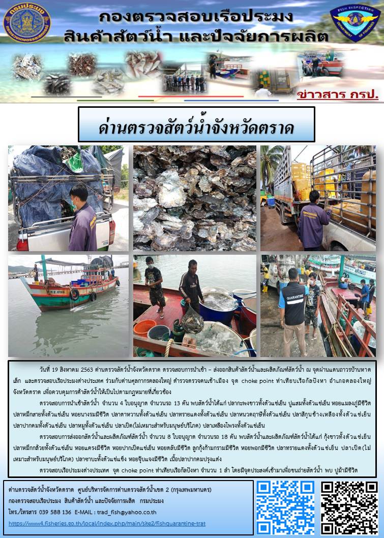 วันที่ 19 สิงหาคม 2563 ด่านตรวจสัตว์น้ำจังหวัดตราด ตรวจสอบการนำเข้า – ส่งออกสินค้าสัตว์น้ำและผลิตภัณฑ์สัตว์น้ำ ณ จุดผ่านแดนถาวรบ้านหาดเล็ก  และตรวจสอบเรือประมงต่างประเทศ ร่วมกับด่านศุลกากรคลองใหญ่ ตำรวจตรวจคนเข้าเมือง จุด choke point ท่าเทียบเรือกัลปังหา อำเภอคลองใหญ่ จังหวัดตราด เพื่อควบคุมการค้าสัตว์น้ำให้เป็นไปตามกฎหมายที่เกี่ยวข้อง..คลิก