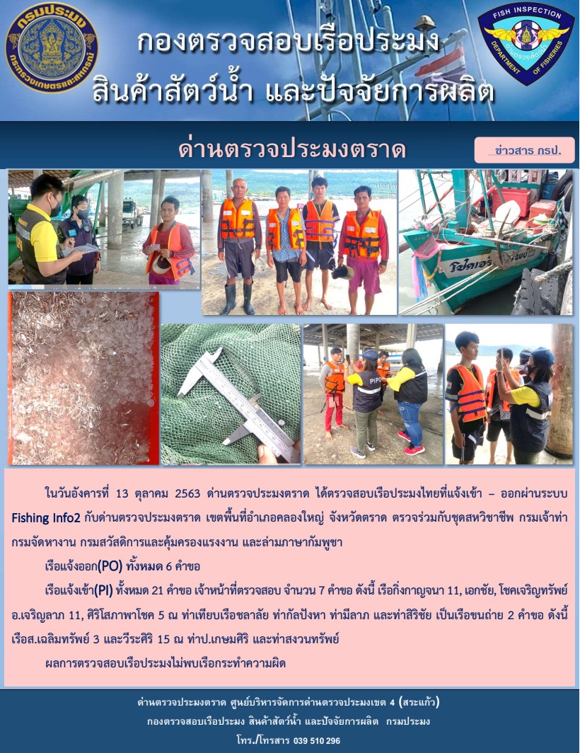 วันที่ 13 ตุลาคม 2563 ด่านตรวจประมงตราด ตรวจสอบการนำเข้า – ส่งออกสินค้าสัตว์น้ำและผลิตภัณฑ์สัตว์น้ำ ณ จุดผ่านแดนถาวรบ้านหาดเล็ก ตรวจสอบเรือประมงต่างประเทศ ร่วมกับ ศุลกากรคลองใหญ่ ตำรวจตรวจคนเข้าเมือง จุด choke point ท่าเทียบเรือกัลปังหา อำเภอคลองใหญ่ จังหวัดตราด และ ตรวจสอบเรือประมงไทย ที่แจ้งเข้า - ออกผ่านระบบ Fishing info2 ร่วมกับชุดสหวิชาชีพ กรมเจ้าท่า กรมจัดหางาน กรมสวัสดิการ และคุ้มครองแผนงาน และล่ามภาษากัมพูชา เขตพื้นที่อำเภอคลองใหญ่ พื้นที่อำเภอเมืองและอำเภอแหลมงอบ จังหวัดตราด..คลิก