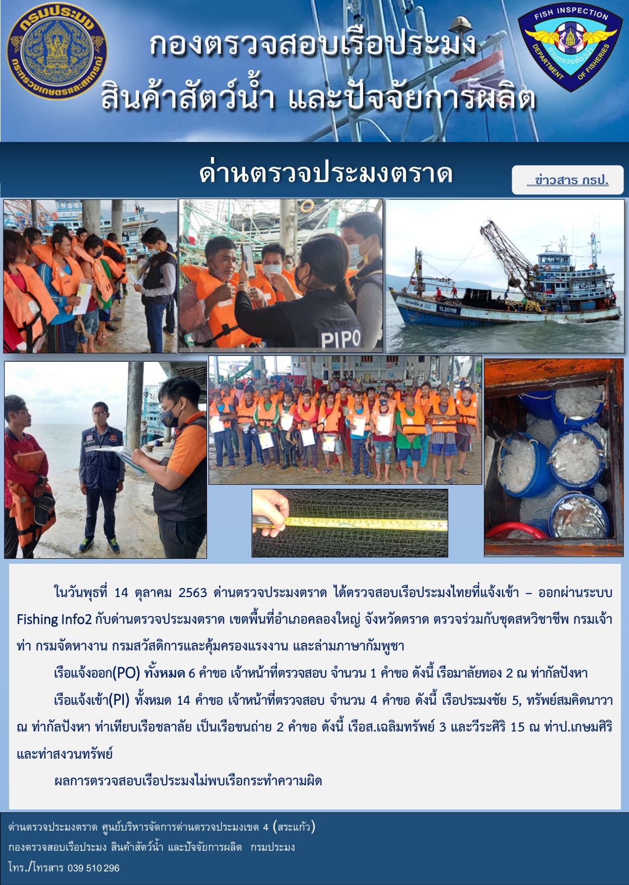 วันที่ 14 ตุลาคม 2563 ด่านตรวจประมงตราด ตรวจสอบการนำเข้า – ส่งออกสินค้าสัตว์น้ำ ณ จุดผ่านแดนถาวรบ้านหาดเล็ก ตรวจสอบเรือประมงต่างประเทศ ร่วมกับ ศุลกากรคลองใหญ่ ตำรวจตรวจคนเข้าเมือง จุด choke point ท่าเทียบเรือกัลปังหา อำเภอคลองใหญ่ จังหวัดตราด และ ตรวจสอบเรือประมงไทย ที่แจ้งเข้า - ออกผ่านระบบ Fishing info2 ร่วมกับชุดสหวิชาชีพ กรมเจ้าท่า กรมจัดหางาน กรมสวัสดิการ และคุ้มครองแผนงาน และล่ามภาษากัมพูชา เขตพื้นที่อำเภอคลองใหญ่ พื้นที่อำเภอเมืองและอำเภอแหลมงอบ จังหวัดตราด..คลิก