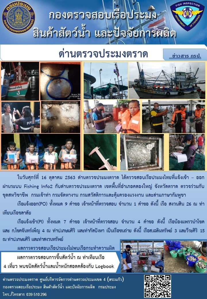 วันที่ 16 ตุลาคม 2563 ด่านตรวจประมงตราด ตรวจสอบการนำเข้า – ส่งออกสินค้าสัตว์น้ำ ณ จุดผ่านแดนถาวรบ้านหาดเล็ก ตรวจสอบการส่งออกผลิตภัณฑ์สัตว์น้ำ ณ ท่าเทียบเรือ ส.กฤตรวัณ ตรวจสอบเรือประมงต่างประเทศ ร่วมกับ ศุลกากรคลองใหญ่ ตำรวจตรวจคนเข้าเมือง จุด choke point ท่าเทียบเรือกัลปังหา อำเภอคลองใหญ่ จังหวัดตราด และ ตรวจสอบเรือประมงไทย ที่แจ้งเข้า - ออกผ่านระบบ Fishing info2 ร่วมกับชุดสหวิชาชีพ กรมเจ้าท่า กรมจัดหางาน กรมสวัสดิการ และคุ้มครองแผนงาน และล่ามภาษากัมพูชา เขตพื้นที่อำเภอคลองใหญ่ พื้นที่อำเภอเมืองและอำเภอแหลมงอบ จังหวัดตราด..คลิก