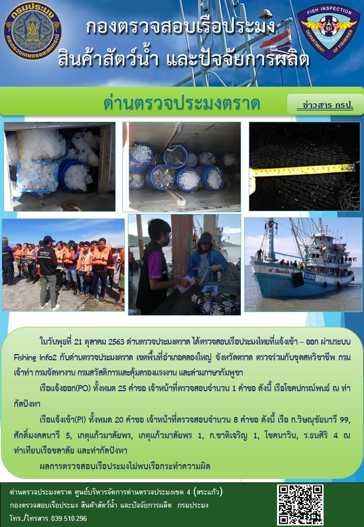 วันที่ 21 ตุลาคม 2563 ด่านตรวจประมงตราด ตรวจสอบการนำเข้า – ส่งออกสินค้าสัตว์น้ำและผลิตภัณฑ์สัตว์น้ำ ณ จุดผ่านแดนถาวรบ้านหาดเล็ก  ตรวจสอบเรือประมงต่างประเทศ  จุด choke point ท่าเทียบเรือกัลปังหา อำเภอคลองใหญ่ จังหวัดตราด และ ตรวจสอบเรือประมงไทย ที่แจ้งเข้า - ออกผ่านระบบ Fishing info2 ร่วมกับชุดสหวิชาชีพ กรมเจ้าท่า กรมจัดหางาน กรมสวัสดิการ และคุ้มครองแผนงาน และล่ามภาษากัมพูชา เขตพื้นที่อำเภอคลองใหญ่ พื้นที่อำเภอเมืองและอำเภอแหลมงอบ จังหวัดตราด..คลิก
