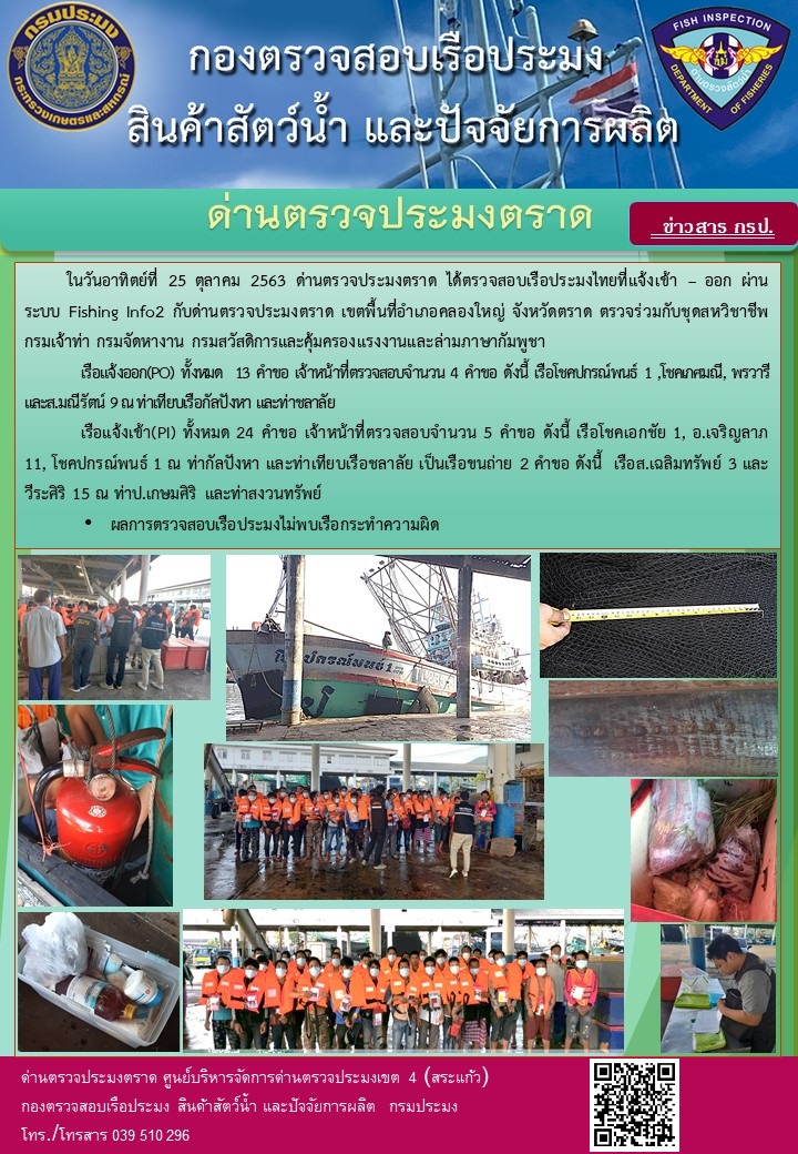 วันที่ 25 ตุลาคม 2563 ด่านตรวจประมงตราด ตรวจสอบการนำเข้า – ส่งออกสินค้าสัตว์น้ำ ณ จุดผ่านแดนถาวรบ้านหาดเล็ก  ตรวจสอบเรือประมงต่างประเทศ  จุด choke point ท่าเทียบเรือกัลปังหา อำเภอคลองใหญ่ จังหวัดตราด และ ตรวจสอบเรือประมงไทย ที่แจ้งเข้า - ออกผ่านระบบ Fishing info2 ร่วมกับชุดสหวิชาชีพ กรมเจ้าท่า กรมจัดหางาน กรมสวัสดิการ และคุ้มครองแผนงาน และล่ามภาษากัมพูชา เขตพื้นที่อำเภอคลองใหญ่ พื้นที่อำเภอเมืองและอำเภอแหลมงอบ จังหวัดตราด..คลิก