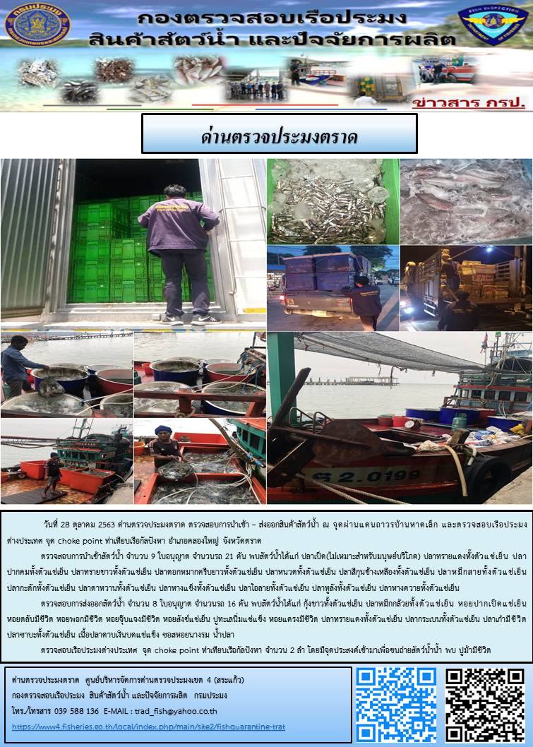 วันที่ 28 ตุลาคม 2563 ด่านตรวจประมงตราด ตรวจสอบการนำเข้า – ส่งออกสินค้าสัตว์น้ำ ณ จุดผ่านแดนถาวรบ้านหาดเล็ก  ตรวจสอบเรือประมงต่างประเทศ  จุด choke point ท่าเทียบเรือกัลปังหา อำเภอคลองใหญ่ จังหวัดตราด และ ตรวจสอบเรือประมงไทย ที่แจ้งเข้า - ออกผ่านระบบ Fishing info2 ร่วมกับชุดสหวิชาชีพ กรมเจ้าท่า กรมจัดหางาน กรมสวัสดิการ และคุ้มครองแผนงาน และล่ามภาษากัมพูชา เขตพื้นที่อำเภอคลองใหญ่ พื้นที่อำเภอเมืองและอำเภอแหลมงอบ จังหวัดตราด..คลิก