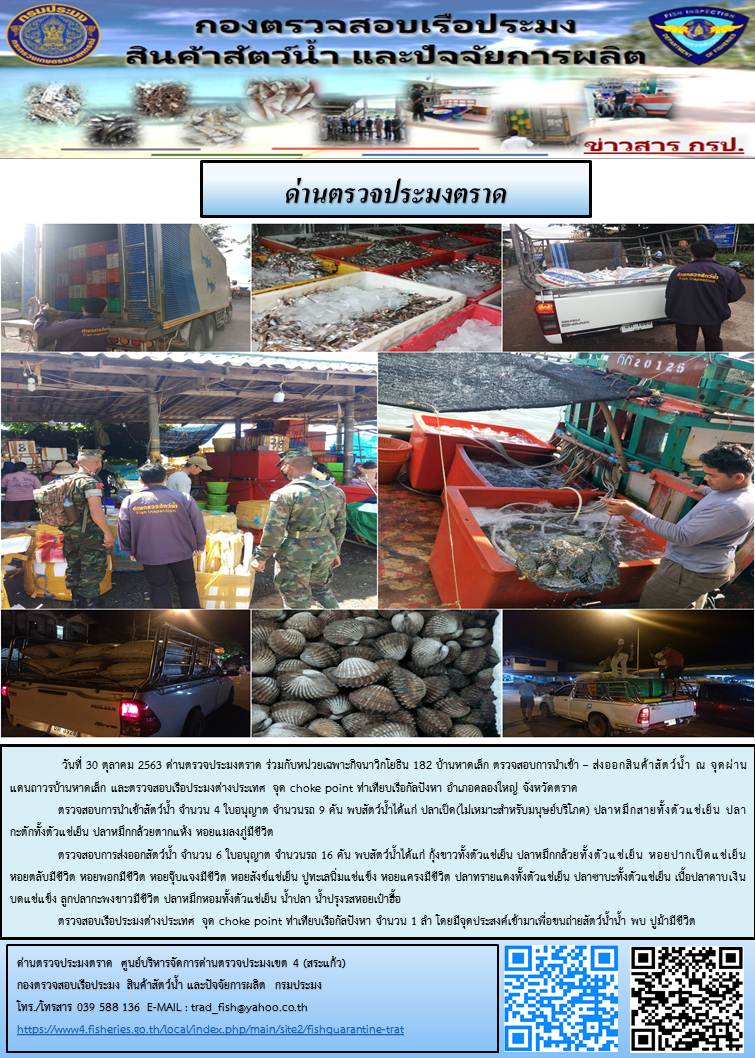วันที่ 30 ตุลาคม 2563 ด่านตรวจประมงตราด ตรวจสอบการนำเข้า – ส่งออกสินค้าสัตว์น้ำ ณ จุดผ่านแดนถาวรบ้านหาดเล็ก  ตรวจสอบเรือประมงต่างประเทศ  จุด choke point ท่าเทียบเรือกัลปังหา อำเภอคลองใหญ่ จังหวัดตราด และ ตรวจสอบเรือประมงไทย ที่แจ้งเข้า - ออกผ่านระบบ Fishing info2 ร่วมกับชุดสหวิชาชีพ กรมเจ้าท่า กรมจัดหางาน กรมสวัสดิการ และคุ้มครองแผนงาน และล่ามภาษากัมพูชา เขตพื้นที่อำเภอคลองใหญ่ พื้นที่อำเภอเมืองและอำเภอแหลมงอบ จังหวัดตราด..คลิก