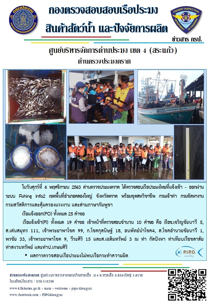 วันที่ 6 พฤศจิกายน 2563 ด่านตรวจประมงตราด ตรวจสอบการนำเข้า – ส่งออกสินค้าสัตว์น้ำและผลิตภัณฑ์สัตว์น้ำ ณ จุดผ่านแดนถาวรบ้านหาดเล็ก ตรวจสอบการส่งออกผลิตภัณฑ์สัตว์น้ำ ณ ท่าเทียบเรือ ส.กฤตรวัณ และตรวจสอบเรือประมงต่างประเทศ จุด choke point ท่าเทียบเรือกัลปังหา อำเภอคลองใหญ่ จังหวัดตราด และ ตรวจสอบเรือประมงไทย ที่แจ้งเข้า - ออกผ่านระบบ Fishing info2 ร่วมกับชุดสหวิชาชีพ กรมเจ้าท่า กรมจัดหางาน กรมสวัสดิการ และคุ้มครองแผนงาน และล่ามภาษากัมพูชา เขตพื้นที่อำเภอคลองใหญ่ พื้นที่อำเภอเมืองและอำเภอแหลมงอบ จังหวัดตราด..คลิก
