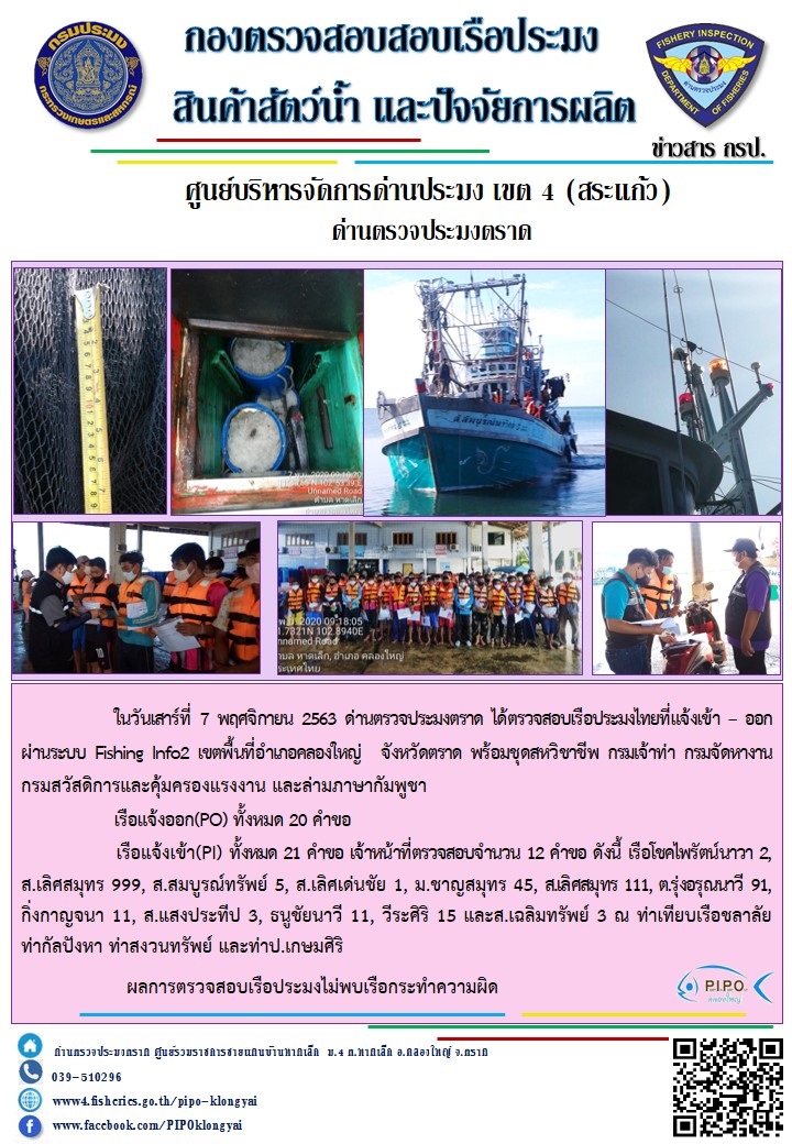 วันที่ 7 พฤศจิกายน 2563 ด่านตรวจประมงตราด ตรวจสอบการนำเข้า – ส่งออกสินค้าสัตว์น้ำและผลิตภัณฑ์สัตว์น้ำ ณ จุดผ่านแดนถาวรบ้านหาดเล็ก ตรวจสอบการส่งออกผลิตภัณฑ์สัตว์น้ำ ณ ท่าเทียบเรือ ส.กฤตรวัณ และตรวจสอบเรือประมงต่างประเทศ จุด choke point ท่าเทียบเรือกัลปังหา อำเภอคลองใหญ่ จังหวัดตราด และ ตรวจสอบเรือประมงไทย ที่แจ้งเข้า - ออกผ่านระบบ Fishing info2 ร่วมกับชุดสหวิชาชีพ กรมเจ้าท่า กรมจัดหางาน กรมสวัสดิการ และคุ้มครองแผนงาน และล่ามภาษากัมพูชา เขตพื้นที่อำเภอคลองใหญ่ พื้นที่อำเภอเมืองและอำเภอแหลมงอบ จังหวัดตราด..คลิก