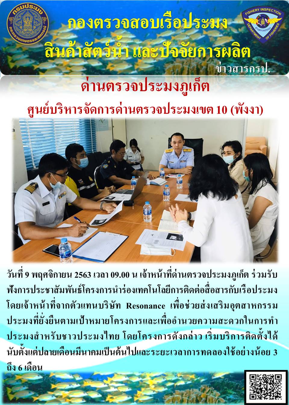 วันที่ 9 พฤศจิกายน 2563 เวลา 09.00 น เจ้าหน้าที่ด่านตรวจประมงภูเก็ต ร่วมรับฟังการประชาสัมพันธ์โครงการนำร่องเทคโนโลยีการติดต่อสื่อสารกับเรือประมง โดยเจ้าหน้าที่จากตัวแทนบริษัท Resonance เพื่อช่วยส่งเสริมอุตสาหกรรมประมงที่ยั่งยืนตามเป้าหมายโครงการและเพื่ออำนวยความสะดวกในการทำประมงสำหรับชาวประมงไทย โดยโครงการดังกล่าว เริ่มบริการติดตั้งได้นับตั้งแต่ปลายเดือนมีนาคมเป็นต้นไปและระยะเวลาการทดลองใช้อย่างน้อย 3 ถึง 6 เดือน..คลิก