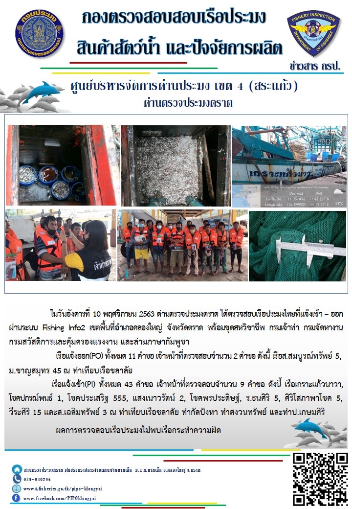 วันที่ 10 พฤศจิกายน 2563 ด่านตรวจประมงตราด ตรวจสอบการนำเข้า – ส่งออกสินค้าสัตว์น้ำและผลิตภัณฑ์สัตว์น้ำ ณ จุดผ่านแดนถาวรบ้านหาดเล็ก  และตรวจสอบเรือประมงต่างประเทศ จุด choke point ท่าเทียบเรือกัลปังหา อำเภอคลองใหญ่ จังหวัดตราด และ ตรวจสอบเรือประมงไทย ที่แจ้งเข้า - ออกผ่านระบบ Fishing info2 ร่วมกับชุดสหวิชาชีพ กรมเจ้าท่า กรมจัดหางาน กรมสวัสดิการ และคุ้มครองแผนงาน และล่ามภาษากัมพูชา เขตพื้นที่อำเภอคลองใหญ่ พื้นที่อำเภอเมืองและอำเภอแหลมงอบ จังหวัดตราด..คลิก