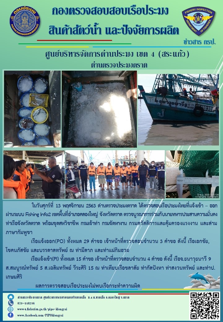 วันที่ 13 พฤศจิกายน 2563 ด่านตรวจประมงตราด ตรวจสอบการนำเข้า – ส่งออกสินค้าสัตว์น้ำ ณ จุดผ่านแดนถาวรบ้านหาดเล็ก  และตรวจสอบเรือประมงต่างประเทศ จุด choke point ท่าเทียบเรือกัลปังหา อำเภอคลองใหญ่ จังหวัดตราด และ ตรวจสอบเรือประมงไทย ที่แจ้งเข้า - ออกผ่านระบบ Fishing info2 ร่วมกับชุดสหวิชาชีพ กรมเจ้าท่า กรมจัดหางาน กรมสวัสดิการ และคุ้มครองแผนงาน และล่ามภาษากัมพูชา เขตพื้นที่อำเภอคลองใหญ่ พื้นที่อำเภอเมืองและอำเภอแหลมงอบ จังหวัดตราด..คลิก
