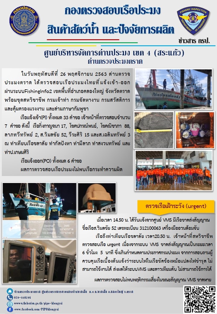 วันที่ 26 พฤศจิกายน 2563 ด่านตรวจประมงตราด ตรวจสอบการนำเข้า – ส่งออกสินค้าสัตว์น้ำ ณ จุดผ่านแดนถาวรบ้านหาดเล็ก และตรวจสอบเรือประมงต่างประเทศ จุด choke point ท่าเทียบเรือกัลปังหา อำเภอคลองใหญ่ จังหวัดตราด และ ตรวจสอบเรือประมงไทย ที่แจ้งเข้า - ออกผ่านระบบ Fishing info2 ร่วมกับชุดสหวิชาชีพ กรมเจ้าท่า กรมจัดหางาน กรมสวัสดิการ และคุ้มครองแผนงาน และล่ามภาษากัมพูชา เขตพื้นที่อำเภอคลองใหญ่ พื้นที่อำเภอเมืองและอำเภอแหลมงอบ จังหวัดตราด         เมื่อเวลา 14.50 น. ได้รับแจ้งจากศูนย์ VMS มีเรือขาดส่งสัญญาณ ชื่อเรือ ส.วิมลชัย52 เรือถึงท่าเทียบเรือชลาลัย เวลา 20.50 น. จากการตรวจสอบเนื่องจากระบบไฟฟ้าในเรือขัดข้อง หม้อแปลงไฟชำรุด ส่งผลให้ระบบ VMS และดาวเทียบ ไม่สามารถใช้งานได้ ไม่พบพฤติกรรมเสี่ยงในขณะสัญญาณ VMS ขาดหาย..คลิก