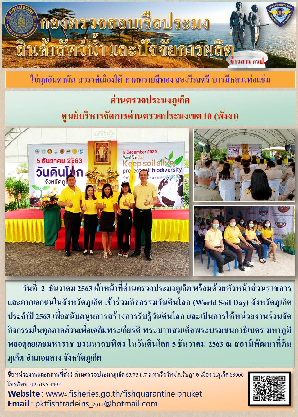 วันที่  2  ธันวาคม 2563 เจ้าหน้าที่ด่านตรวจประมงภูเก็ต พร้อมด้วยหัวหน้าส่วนราชการ และภาคเอกชนในจังหวัดภูเก็ต เข้าร่วมกิจกรรมวันดินโลก (World Soil Day) จังหวัดภูเก็ต ประจำปี 2563 เพื่อสนับสนุนการสร้างการรับรู้วันดินโลก และเป็นการให้หน่วยงานร่วมจัดกิจกรรมในทุกภาคส่วนเพื่อเฉลิมพระเกียรติ พระบาทสมเด็จพระบรมชนกาธิเบศร มหาภูมิพลอดุลยเดชมหาราช บรมนาถบพิตร ในวันดินโลก 5 ธันวาคม 2563 ณ สถานีพัฒนาที่ดินภูเก็ต อำเภอถลาง จังหวัดภูเก็ต..คลิก