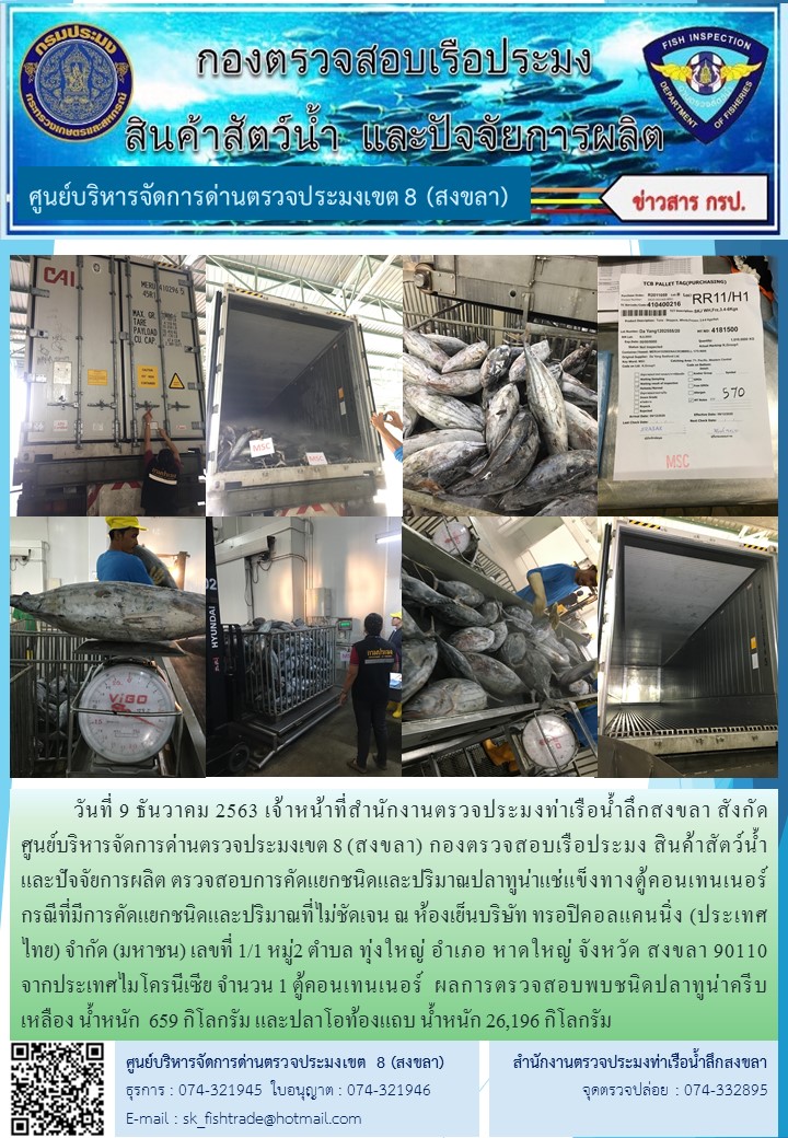 วันที่ 9 ธันวาคม 2563 เจ้าหน้าที่สำนักงานตรวจประมงท่าเรือน้ำลึกสงขลา สังกัด           ศูนย์บริหารจัดการด่านตรวจประมงเขต 8 (สงขลา) กองตรวจสอบเรือประมง สินค้าสัตว์น้ำ     และปัจจัยการผลิต ตรวจสอบการคัดแยกชนิดและปริมาณปลาทูน่าแช่แข็งทางตู้คอนเทนเนอร์  กรณีที่มีการคัดแยกชนิดและปริมาณที่ไม่ชัดเจน ณ ห้องเย็นบริษัท ทรอปิคอลแคนนิ่ง (ประเทศไทย) จํากัด (มหาชน)..คลิก