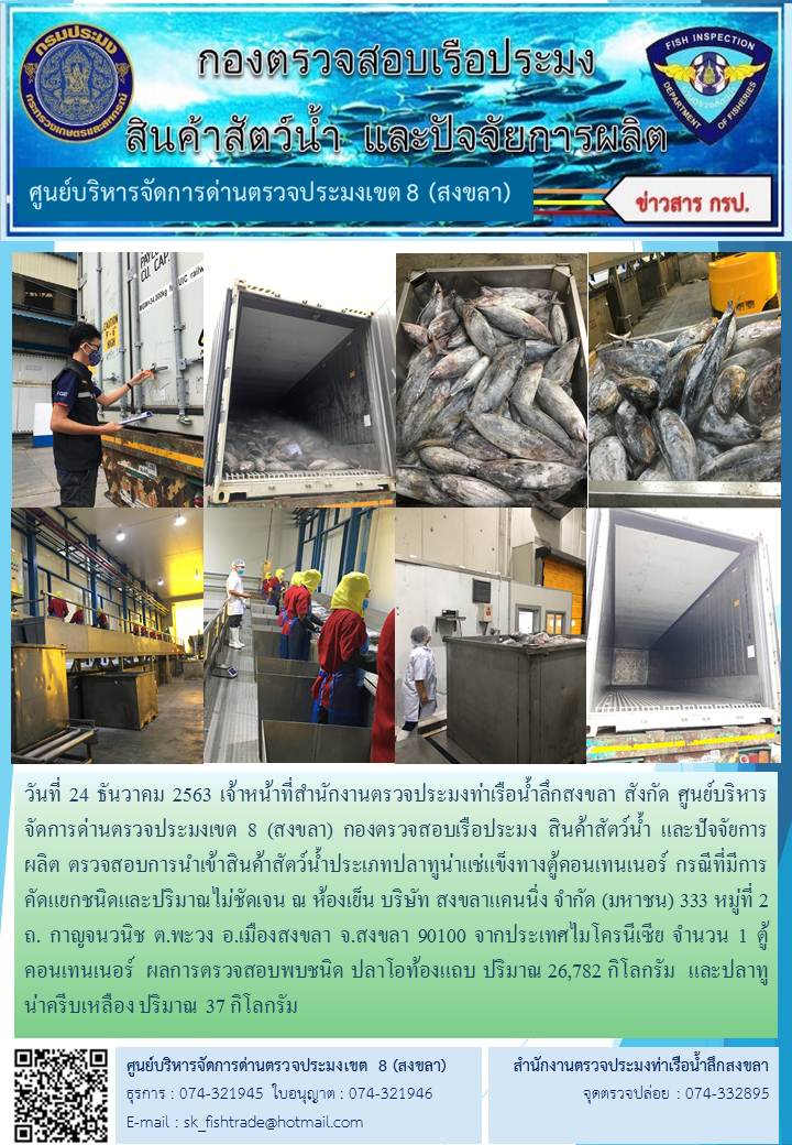 วันที่ 24 ธันวาคม 2563 เจ้าหน้าที่สำนักงานตรวจประมงท่าเรือน้ำลึกสงขลา สังกัด ศูนย์บริหารจัดการด่านตรวจประมงเขต 8 (สงขลา) ตรวจสอบการนำเข้าสินค้าสัตว์น้ำประเภทปลาทูน่าแช่แข็งทางตู้คอนเทนเนอร์ กรณีที่มีการคัดแยกชนิดและปริมาณไม่ชัดเจน ณ ห้องเย็น บริษัท สงขลาแคนนิ่ง จำกัด (มหาชน)..คลิก