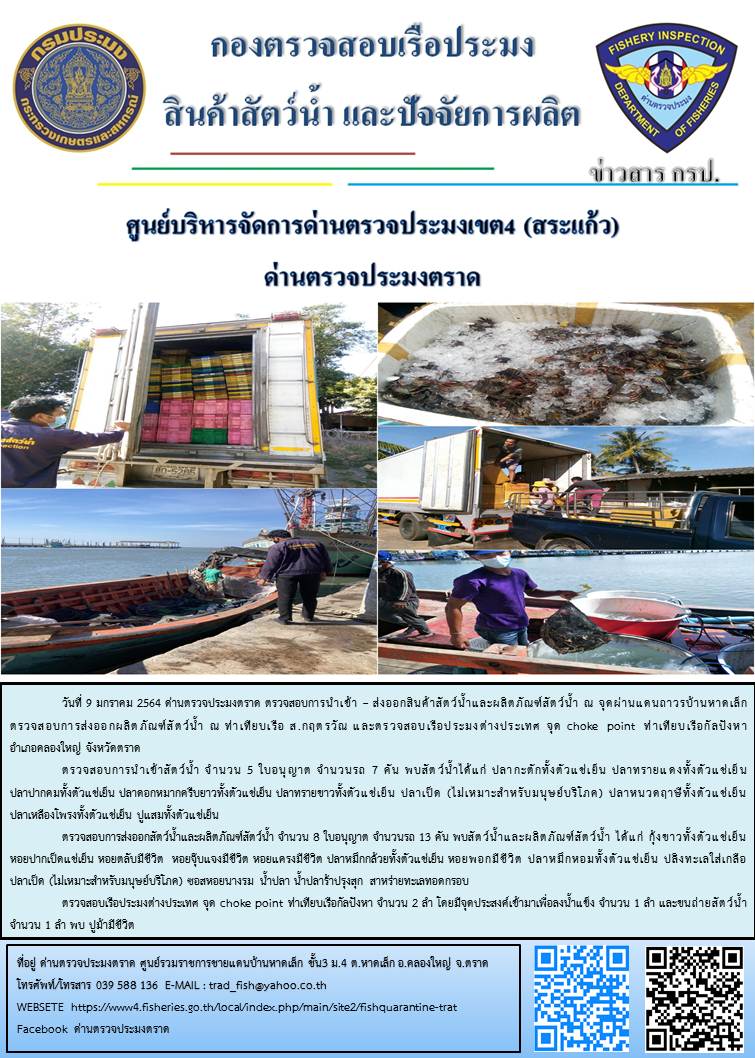 วันที่ 9 มกราคม 2563 ด่านตรวจประมงตราด  ตรวจสอบการนำเข้า – ส่งออกสินค้าสัตว์น้ำและผลิตภัณฑ์สัตว์น้ำ ณ จุดผ่านแดนถาวรบ้านหาดเล็ก ตรวจสอบการส่งออกผลิตภัณฑ์สัตว์น้ำ ณ ท่าเทียบเรือ ส.กฤตรวัณ  ตรวจสอบเรือประมงต่างประเทศ จุด choke point ท่าเทียบเรือกัลปังหา อำเภอคลองใหญ่ จังหวัดตราด และ ตรวจสอบเรือประมงไทย ที่แจ้งเข้า - ออกผ่านระบบ Fishing info2 ร่วมกับชุดสหวิชาชีพ กรมเจ้าท่า กรมจัดหางาน กรมสวัสดิการ และคุ้มครองแผนงาน และล่ามภาษากัมพูชา เขตพื้นที่อำเภอคลองใหญ่ อำเภอเมืองและอำเภอแหลมงอบ จังหวัดตราด..คลิก